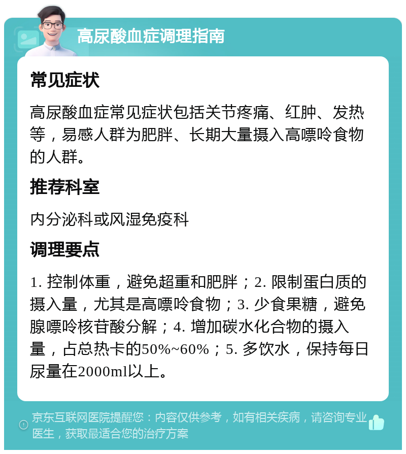 高尿酸血症调理指南 常见症状 高尿酸血症常见症状包括关节疼痛、红肿、发热等，易感人群为肥胖、长期大量摄入高嘌呤食物的人群。 推荐科室 内分泌科或风湿免疫科 调理要点 1. 控制体重，避免超重和肥胖；2. 限制蛋白质的摄入量，尤其是高嘌呤食物；3. 少食果糖，避免腺嘌呤核苷酸分解；4. 增加碳水化合物的摄入量，占总热卡的50%~60%；5. 多饮水，保持每日尿量在2000ml以上。