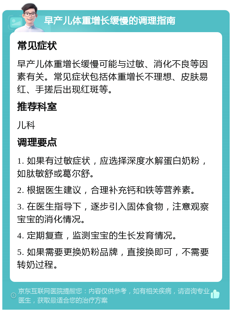 早产儿体重增长缓慢的调理指南 常见症状 早产儿体重增长缓慢可能与过敏、消化不良等因素有关。常见症状包括体重增长不理想、皮肤易红、手搓后出现红斑等。 推荐科室 儿科 调理要点 1. 如果有过敏症状，应选择深度水解蛋白奶粉，如肽敏舒或葛尔舒。 2. 根据医生建议，合理补充钙和铁等营养素。 3. 在医生指导下，逐步引入固体食物，注意观察宝宝的消化情况。 4. 定期复查，监测宝宝的生长发育情况。 5. 如果需要更换奶粉品牌，直接换即可，不需要转奶过程。