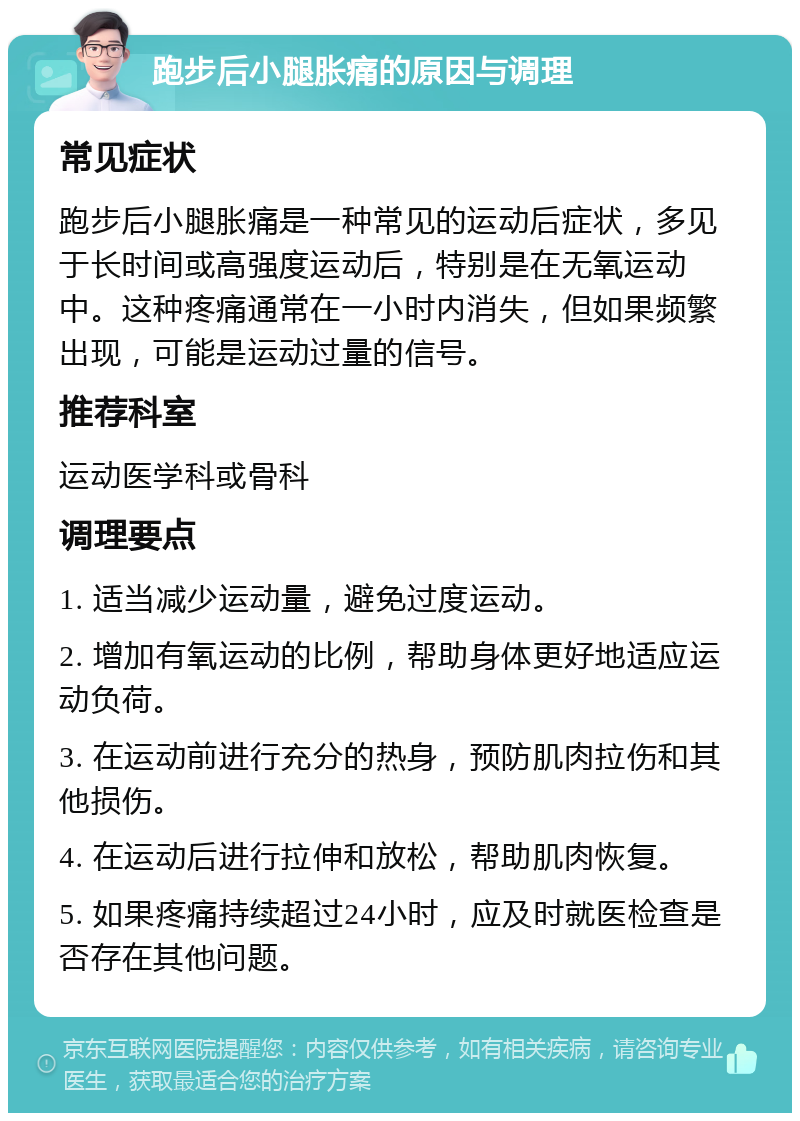 跑步后小腿胀痛的原因与调理 常见症状 跑步后小腿胀痛是一种常见的运动后症状，多见于长时间或高强度运动后，特别是在无氧运动中。这种疼痛通常在一小时内消失，但如果频繁出现，可能是运动过量的信号。 推荐科室 运动医学科或骨科 调理要点 1. 适当减少运动量，避免过度运动。 2. 增加有氧运动的比例，帮助身体更好地适应运动负荷。 3. 在运动前进行充分的热身，预防肌肉拉伤和其他损伤。 4. 在运动后进行拉伸和放松，帮助肌肉恢复。 5. 如果疼痛持续超过24小时，应及时就医检查是否存在其他问题。