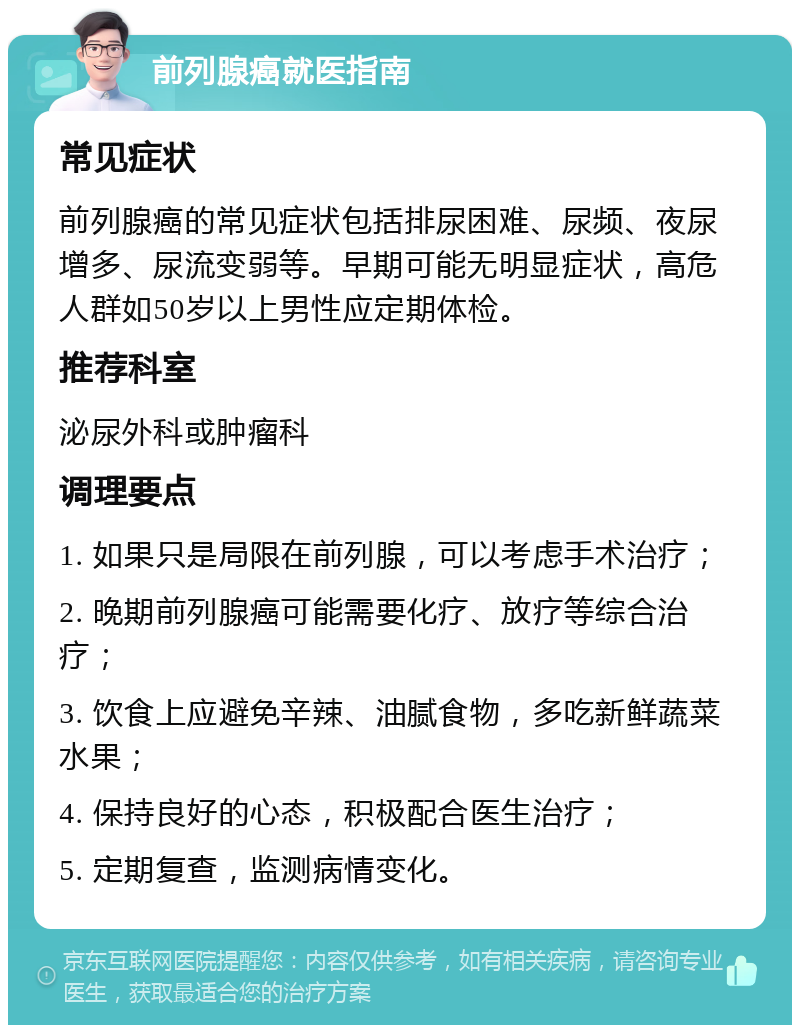 前列腺癌就医指南 常见症状 前列腺癌的常见症状包括排尿困难、尿频、夜尿增多、尿流变弱等。早期可能无明显症状，高危人群如50岁以上男性应定期体检。 推荐科室 泌尿外科或肿瘤科 调理要点 1. 如果只是局限在前列腺，可以考虑手术治疗； 2. 晚期前列腺癌可能需要化疗、放疗等综合治疗； 3. 饮食上应避免辛辣、油腻食物，多吃新鲜蔬菜水果； 4. 保持良好的心态，积极配合医生治疗； 5. 定期复查，监测病情变化。