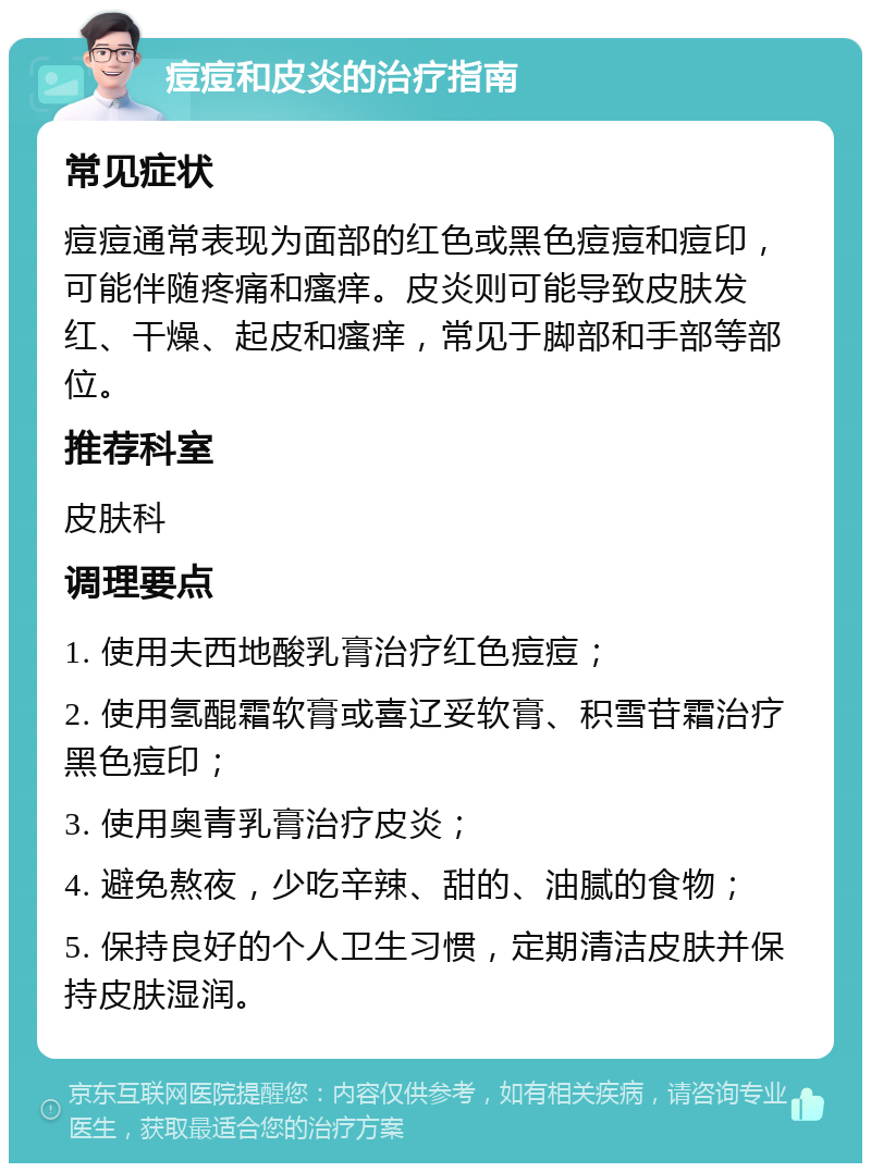 痘痘和皮炎的治疗指南 常见症状 痘痘通常表现为面部的红色或黑色痘痘和痘印，可能伴随疼痛和瘙痒。皮炎则可能导致皮肤发红、干燥、起皮和瘙痒，常见于脚部和手部等部位。 推荐科室 皮肤科 调理要点 1. 使用夫西地酸乳膏治疗红色痘痘； 2. 使用氢醌霜软膏或喜辽妥软膏、积雪苷霜治疗黑色痘印； 3. 使用奥青乳膏治疗皮炎； 4. 避免熬夜，少吃辛辣、甜的、油腻的食物； 5. 保持良好的个人卫生习惯，定期清洁皮肤并保持皮肤湿润。