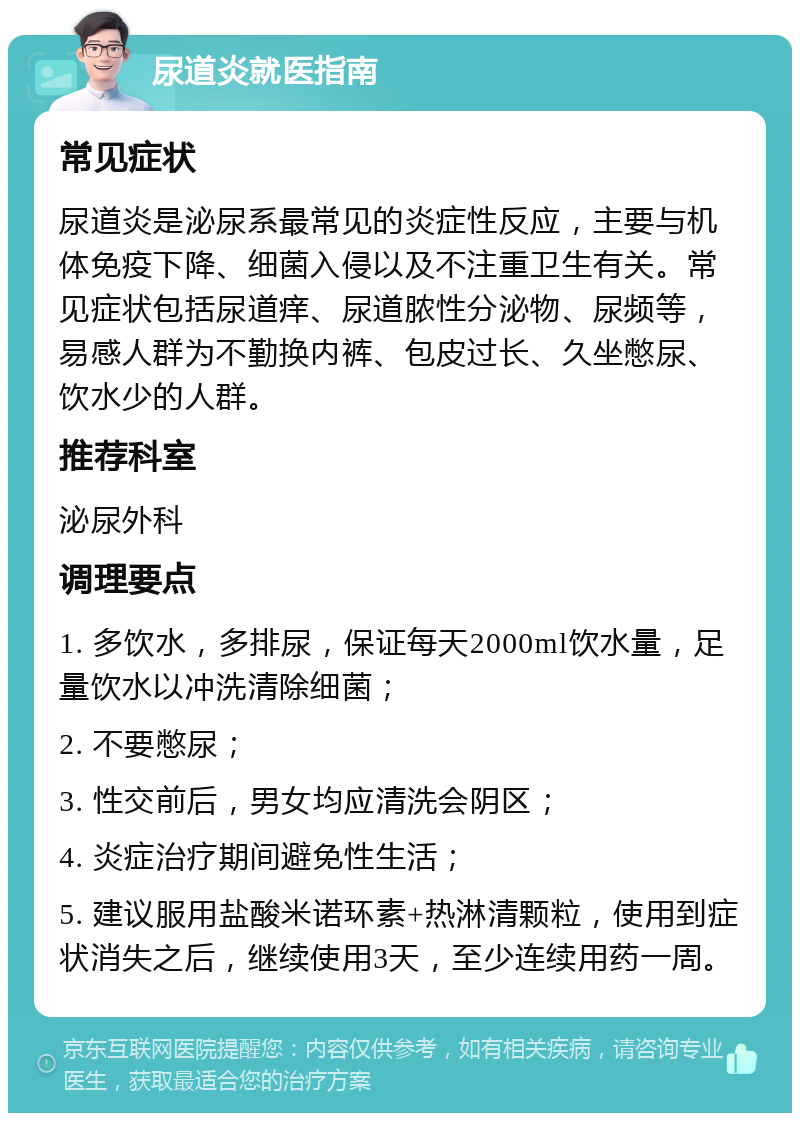 尿道炎就医指南 常见症状 尿道炎是泌尿系最常见的炎症性反应，主要与机体免疫下降、细菌入侵以及不注重卫生有关。常见症状包括尿道痒、尿道脓性分泌物、尿频等，易感人群为不勤换内裤、包皮过长、久坐憋尿、饮水少的人群。 推荐科室 泌尿外科 调理要点 1. 多饮水，多排尿，保证每天2000ml饮水量，足量饮水以冲洗清除细菌； 2. 不要憋尿； 3. 性交前后，男女均应清洗会阴区； 4. 炎症治疗期间避免性生活； 5. 建议服用盐酸米诺环素+热淋清颗粒，使用到症状消失之后，继续使用3天，至少连续用药一周。