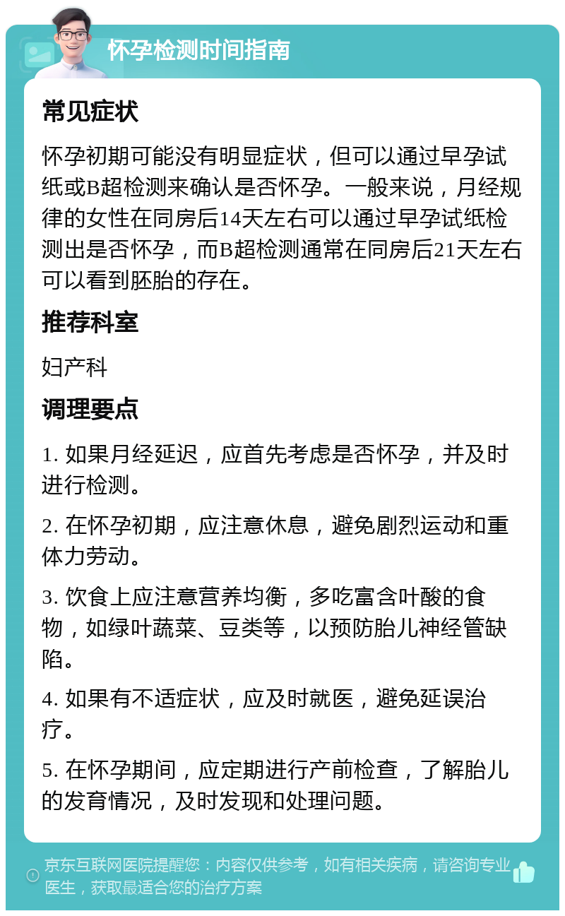 怀孕检测时间指南 常见症状 怀孕初期可能没有明显症状，但可以通过早孕试纸或B超检测来确认是否怀孕。一般来说，月经规律的女性在同房后14天左右可以通过早孕试纸检测出是否怀孕，而B超检测通常在同房后21天左右可以看到胚胎的存在。 推荐科室 妇产科 调理要点 1. 如果月经延迟，应首先考虑是否怀孕，并及时进行检测。 2. 在怀孕初期，应注意休息，避免剧烈运动和重体力劳动。 3. 饮食上应注意营养均衡，多吃富含叶酸的食物，如绿叶蔬菜、豆类等，以预防胎儿神经管缺陷。 4. 如果有不适症状，应及时就医，避免延误治疗。 5. 在怀孕期间，应定期进行产前检查，了解胎儿的发育情况，及时发现和处理问题。