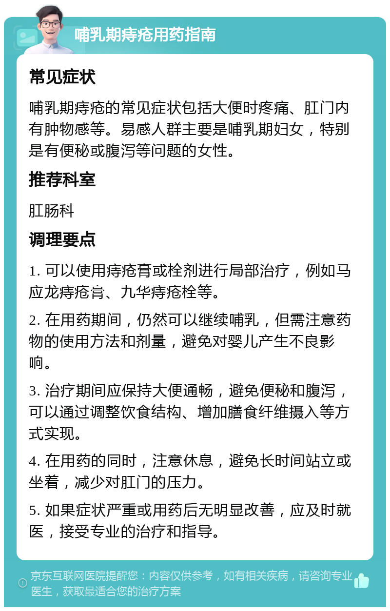 哺乳期痔疮用药指南 常见症状 哺乳期痔疮的常见症状包括大便时疼痛、肛门内有肿物感等。易感人群主要是哺乳期妇女，特别是有便秘或腹泻等问题的女性。 推荐科室 肛肠科 调理要点 1. 可以使用痔疮膏或栓剂进行局部治疗，例如马应龙痔疮膏、九华痔疮栓等。 2. 在用药期间，仍然可以继续哺乳，但需注意药物的使用方法和剂量，避免对婴儿产生不良影响。 3. 治疗期间应保持大便通畅，避免便秘和腹泻，可以通过调整饮食结构、增加膳食纤维摄入等方式实现。 4. 在用药的同时，注意休息，避免长时间站立或坐着，减少对肛门的压力。 5. 如果症状严重或用药后无明显改善，应及时就医，接受专业的治疗和指导。