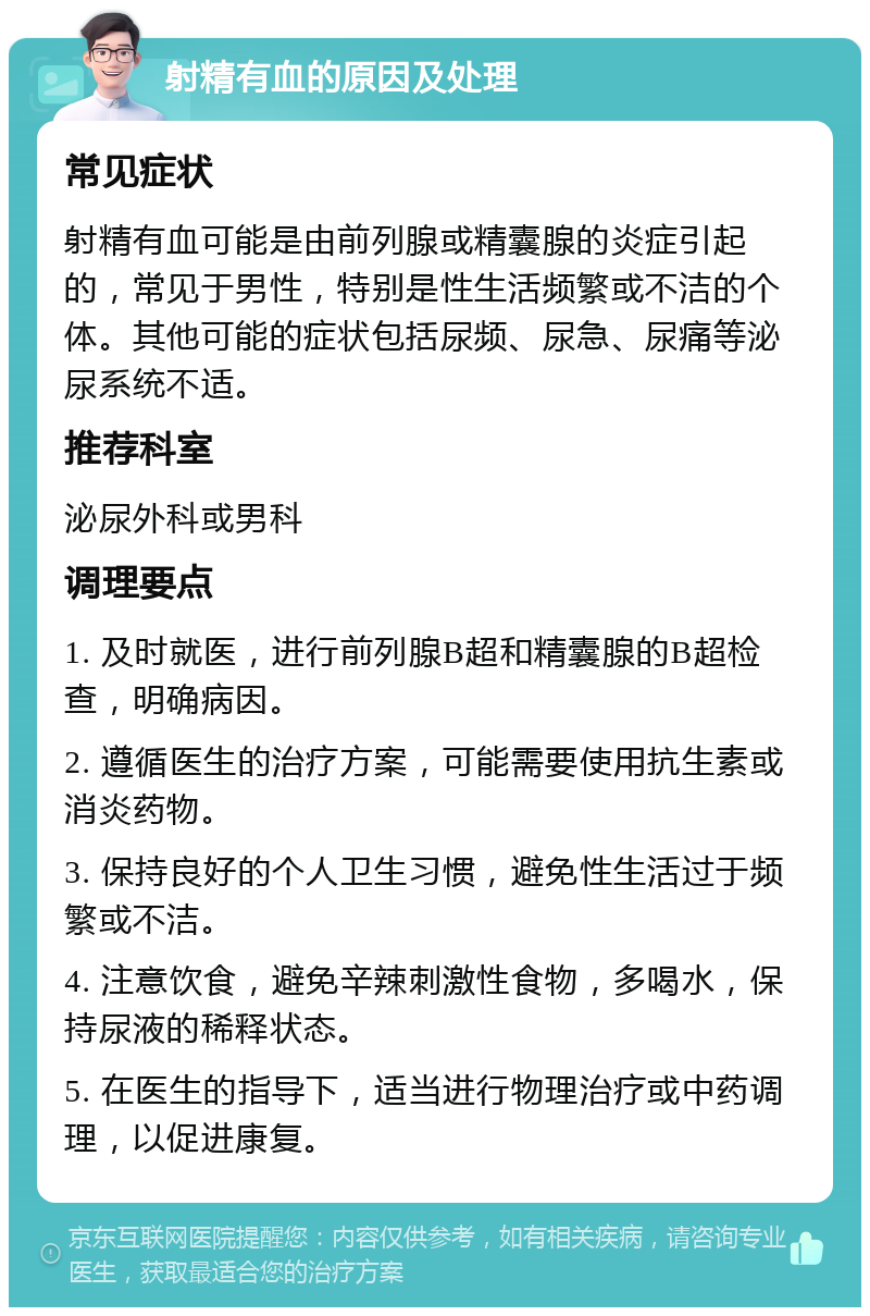 射精有血的原因及处理 常见症状 射精有血可能是由前列腺或精囊腺的炎症引起的，常见于男性，特别是性生活频繁或不洁的个体。其他可能的症状包括尿频、尿急、尿痛等泌尿系统不适。 推荐科室 泌尿外科或男科 调理要点 1. 及时就医，进行前列腺B超和精囊腺的B超检查，明确病因。 2. 遵循医生的治疗方案，可能需要使用抗生素或消炎药物。 3. 保持良好的个人卫生习惯，避免性生活过于频繁或不洁。 4. 注意饮食，避免辛辣刺激性食物，多喝水，保持尿液的稀释状态。 5. 在医生的指导下，适当进行物理治疗或中药调理，以促进康复。