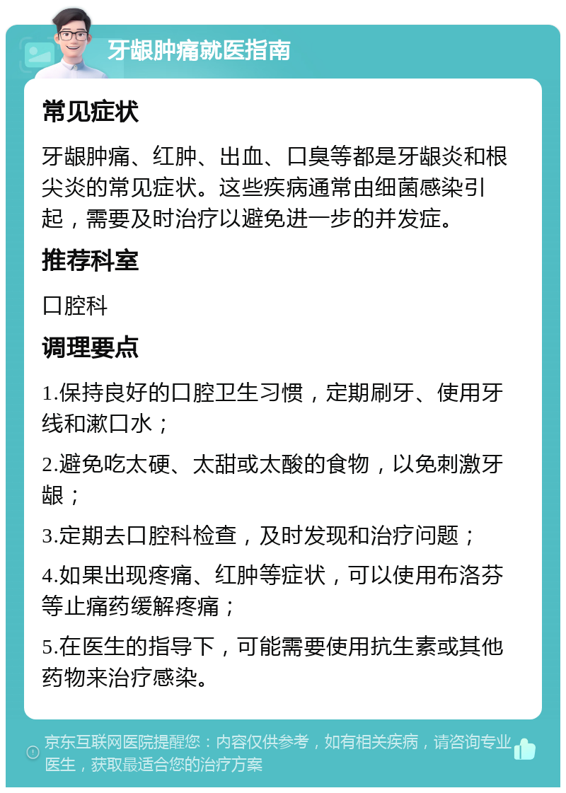 牙龈肿痛就医指南 常见症状 牙龈肿痛、红肿、出血、口臭等都是牙龈炎和根尖炎的常见症状。这些疾病通常由细菌感染引起,需要及时治疗以避免进一步的并发症。 推荐科室 口腔科 调理要点 1.保持良好的口腔卫生习惯,定期刷牙、使用牙线和漱口水; 2.避免吃太硬、太甜或太酸的食物,以免刺激牙龈; 3.定期去口腔科检查,及时发现和治疗问题; 4.如果出现疼痛、红肿等症状,可以使用布洛芬等止痛药缓解疼痛; 5.在医生的指导下,可能需要使用抗生素或其他药物来治疗感染。