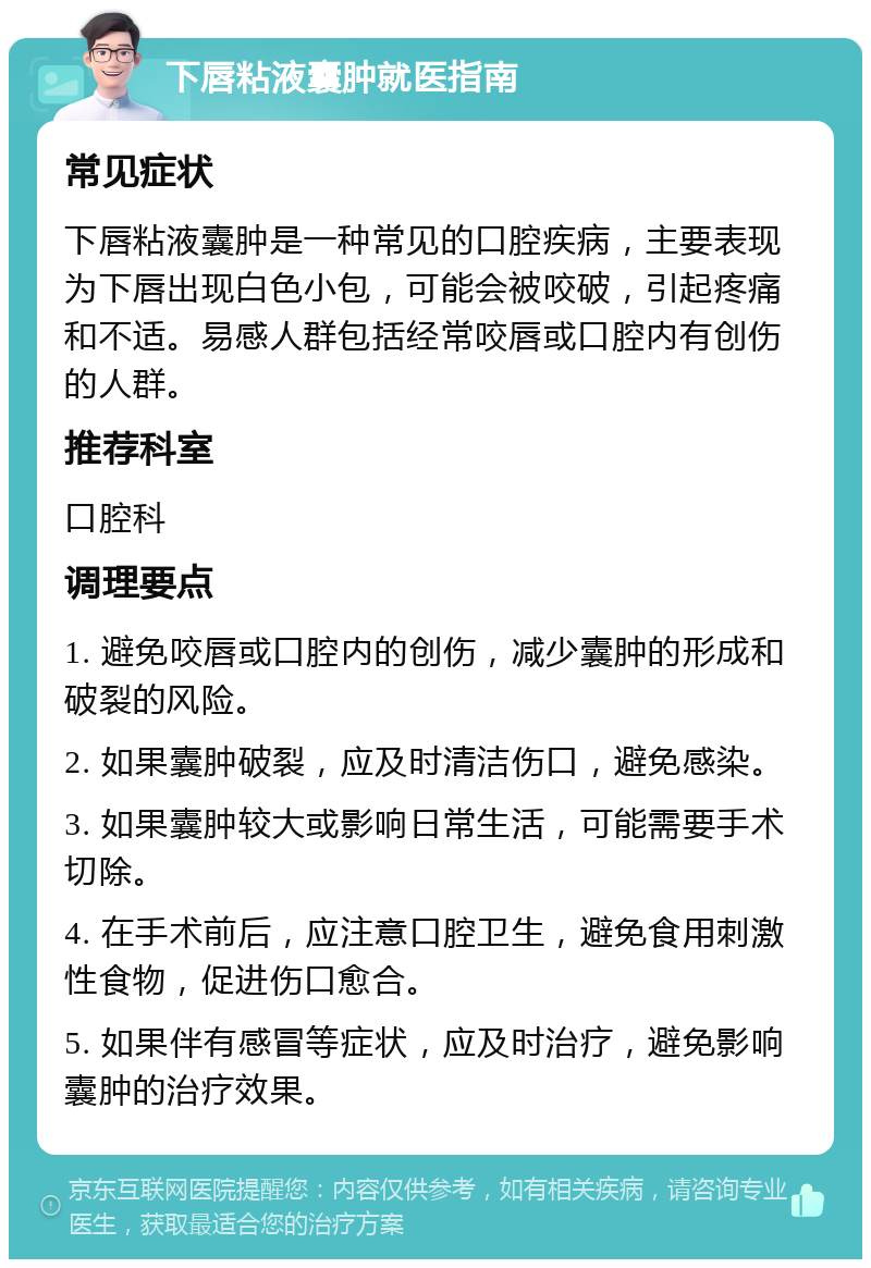 下唇粘液囊肿就医指南 常见症状 下唇粘液囊肿是一种常见的口腔疾病，主要表现为下唇出现白色小包，可能会被咬破，引起疼痛和不适。易感人群包括经常咬唇或口腔内有创伤的人群。 推荐科室 口腔科 调理要点 1. 避免咬唇或口腔内的创伤，减少囊肿的形成和破裂的风险。 2. 如果囊肿破裂，应及时清洁伤口，避免感染。 3. 如果囊肿较大或影响日常生活，可能需要手术切除。 4. 在手术前后，应注意口腔卫生，避免食用刺激性食物，促进伤口愈合。 5. 如果伴有感冒等症状，应及时治疗，避免影响囊肿的治疗效果。