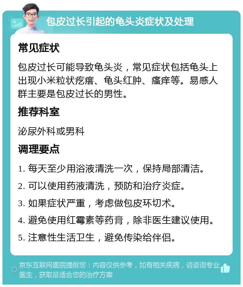 包皮过长引起的龟头炎症状及处理 常见症状 包皮过长可能导致龟头炎，常见症状包括龟头上出现小米粒状疙瘩、龟头红肿、瘙痒等。易感人群主要是包皮过长的男性。 推荐科室 泌尿外科或男科 调理要点 1. 每天至少用浴液清洗一次，保持局部清洁。 2. 可以使用药液清洗，预防和治疗炎症。 3. 如果症状严重，考虑做包皮环切术。 4. 避免使用红霉素等药膏，除非医生建议使用。 5. 注意性生活卫生，避免传染给伴侣。