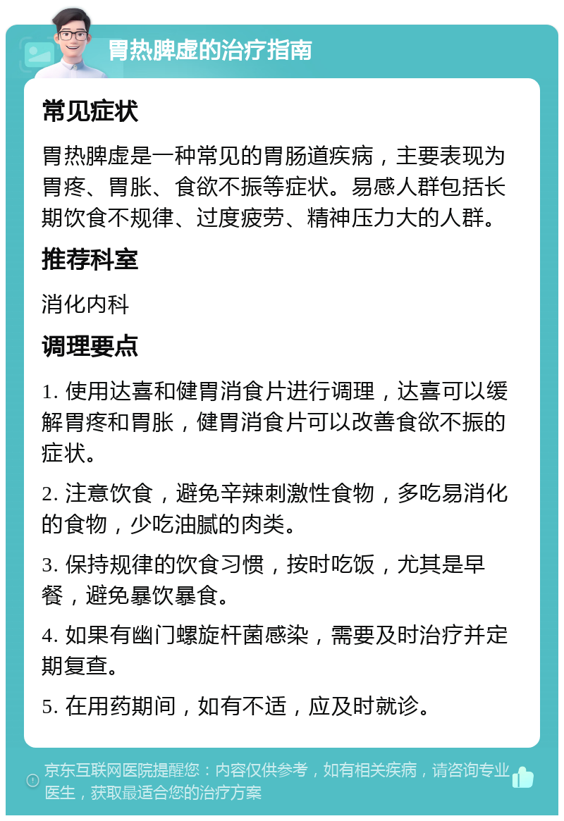 胃热脾虚的治疗指南 常见症状 胃热脾虚是一种常见的胃肠道疾病，主要表现为胃疼、胃胀、食欲不振等症状。易感人群包括长期饮食不规律、过度疲劳、精神压力大的人群。 推荐科室 消化内科 调理要点 1. 使用达喜和健胃消食片进行调理，达喜可以缓解胃疼和胃胀，健胃消食片可以改善食欲不振的症状。 2. 注意饮食，避免辛辣刺激性食物，多吃易消化的食物，少吃油腻的肉类。 3. 保持规律的饮食习惯，按时吃饭，尤其是早餐，避免暴饮暴食。 4. 如果有幽门螺旋杆菌感染，需要及时治疗并定期复查。 5. 在用药期间，如有不适，应及时就诊。