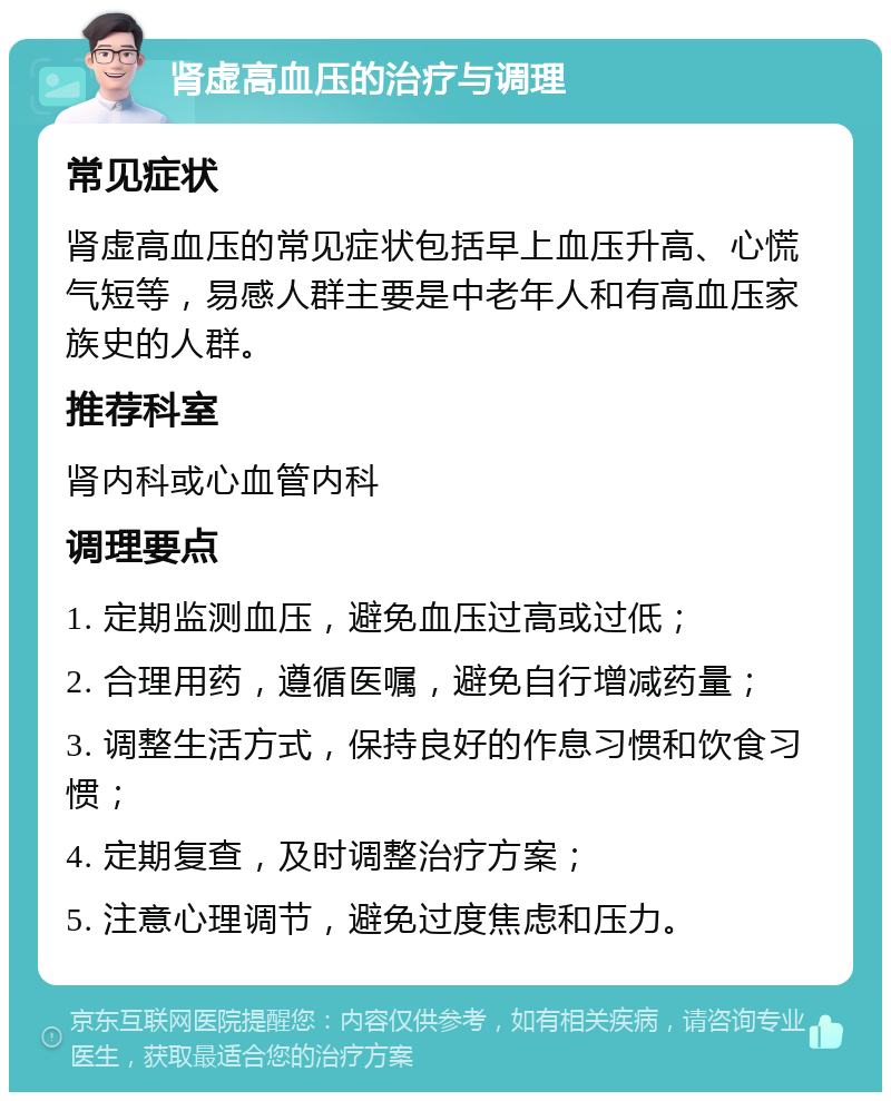 肾虚高血压的治疗与调理 常见症状 肾虚高血压的常见症状包括早上血压升高、心慌气短等，易感人群主要是中老年人和有高血压家族史的人群。 推荐科室 肾内科或心血管内科 调理要点 1. 定期监测血压，避免血压过高或过低； 2. 合理用药，遵循医嘱，避免自行增减药量； 3. 调整生活方式，保持良好的作息习惯和饮食习惯； 4. 定期复查，及时调整治疗方案； 5. 注意心理调节，避免过度焦虑和压力。