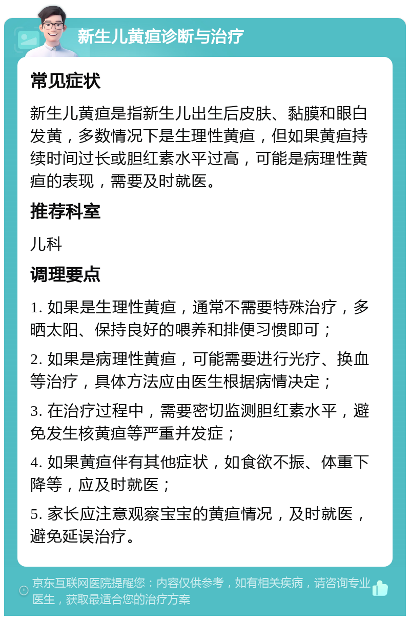 新生儿黄疸诊断与治疗 常见症状 新生儿黄疸是指新生儿出生后皮肤、黏膜和眼白发黄，多数情况下是生理性黄疸，但如果黄疸持续时间过长或胆红素水平过高，可能是病理性黄疸的表现，需要及时就医。 推荐科室 儿科 调理要点 1. 如果是生理性黄疸，通常不需要特殊治疗，多晒太阳、保持良好的喂养和排便习惯即可； 2. 如果是病理性黄疸，可能需要进行光疗、换血等治疗，具体方法应由医生根据病情决定； 3. 在治疗过程中，需要密切监测胆红素水平，避免发生核黄疸等严重并发症； 4. 如果黄疸伴有其他症状，如食欲不振、体重下降等，应及时就医； 5. 家长应注意观察宝宝的黄疸情况，及时就医，避免延误治疗。