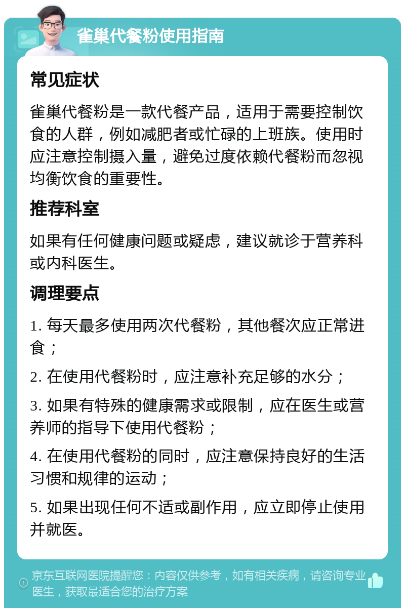 雀巢代餐粉使用指南 常见症状 雀巢代餐粉是一款代餐产品，适用于需要控制饮食的人群，例如减肥者或忙碌的上班族。使用时应注意控制摄入量，避免过度依赖代餐粉而忽视均衡饮食的重要性。 推荐科室 如果有任何健康问题或疑虑，建议就诊于营养科或内科医生。 调理要点 1. 每天最多使用两次代餐粉，其他餐次应正常进食； 2. 在使用代餐粉时，应注意补充足够的水分； 3. 如果有特殊的健康需求或限制，应在医生或营养师的指导下使用代餐粉； 4. 在使用代餐粉的同时，应注意保持良好的生活习惯和规律的运动； 5. 如果出现任何不适或副作用，应立即停止使用并就医。