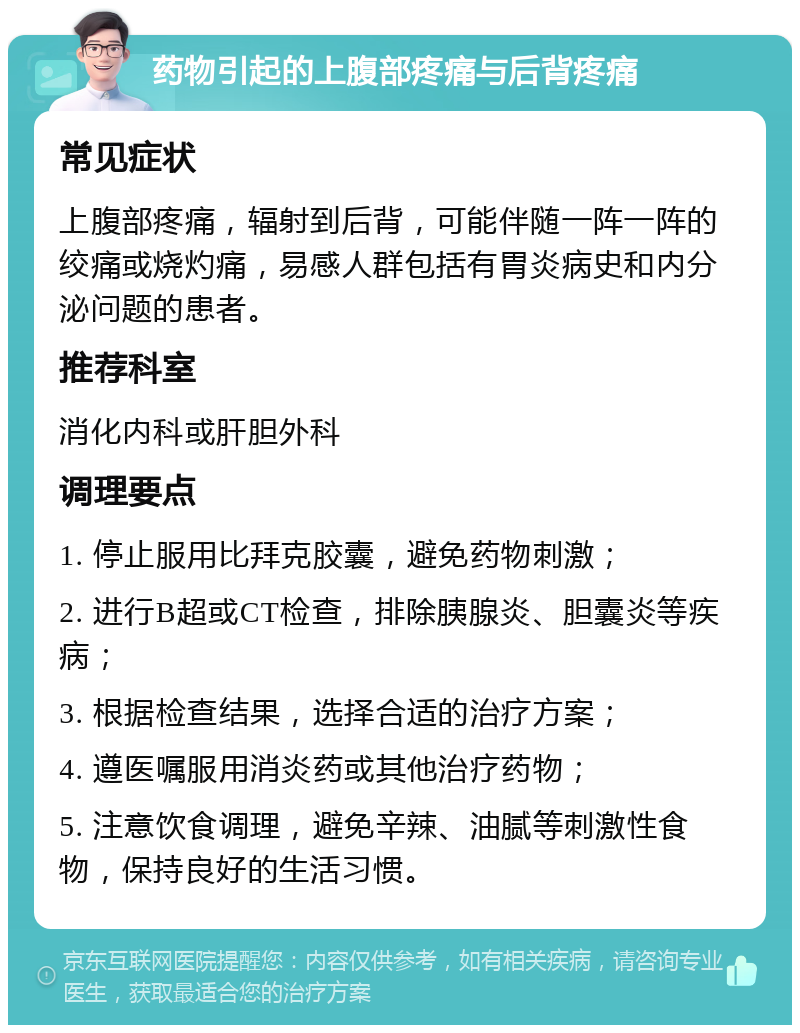 药物引起的上腹部疼痛与后背疼痛 常见症状 上腹部疼痛，辐射到后背，可能伴随一阵一阵的绞痛或烧灼痛，易感人群包括有胃炎病史和内分泌问题的患者。 推荐科室 消化内科或肝胆外科 调理要点 1. 停止服用比拜克胶囊，避免药物刺激； 2. 进行B超或CT检查，排除胰腺炎、胆囊炎等疾病； 3. 根据检查结果，选择合适的治疗方案； 4. 遵医嘱服用消炎药或其他治疗药物； 5. 注意饮食调理，避免辛辣、油腻等刺激性食物，保持良好的生活习惯。