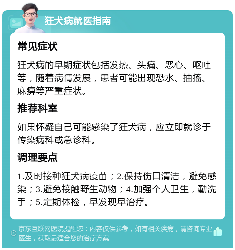 狂犬病就医指南 常见症状 狂犬病的早期症状包括发热、头痛、恶心、呕吐等，随着病情发展，患者可能出现恐水、抽搐、麻痹等严重症状。 推荐科室 如果怀疑自己可能感染了狂犬病，应立即就诊于传染病科或急诊科。 调理要点 1.及时接种狂犬病疫苗；2.保持伤口清洁，避免感染；3.避免接触野生动物；4.加强个人卫生，勤洗手；5.定期体检，早发现早治疗。