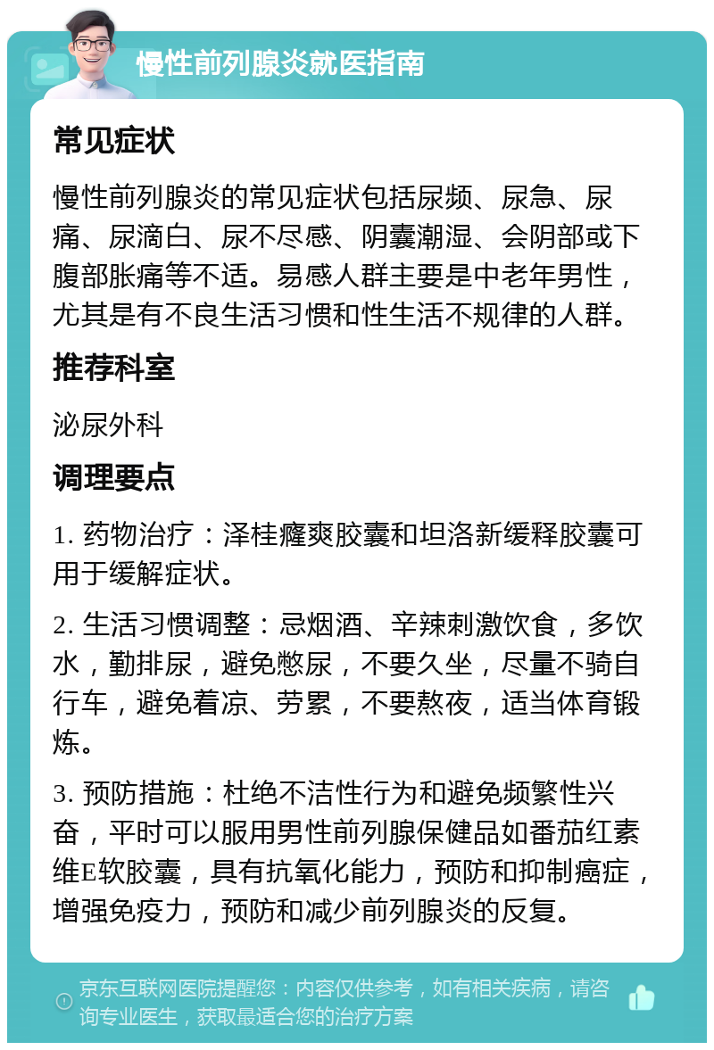 慢性前列腺炎就医指南 常见症状 慢性前列腺炎的常见症状包括尿频、尿急、尿痛、尿滴白、尿不尽感、阴囊潮湿、会阴部或下腹部胀痛等不适。易感人群主要是中老年男性，尤其是有不良生活习惯和性生活不规律的人群。 推荐科室 泌尿外科 调理要点 1. 药物治疗：泽桂癃爽胶囊和坦洛新缓释胶囊可用于缓解症状。 2. 生活习惯调整：忌烟酒、辛辣刺激饮食，多饮水，勤排尿，避免憋尿，不要久坐，尽量不骑自行车，避免着凉、劳累，不要熬夜，适当体育锻炼。 3. 预防措施：杜绝不洁性行为和避免频繁性兴奋，平时可以服用男性前列腺保健品如番茄红素维E软胶囊，具有抗氧化能力，预防和抑制癌症，增强免疫力，预防和减少前列腺炎的反复。