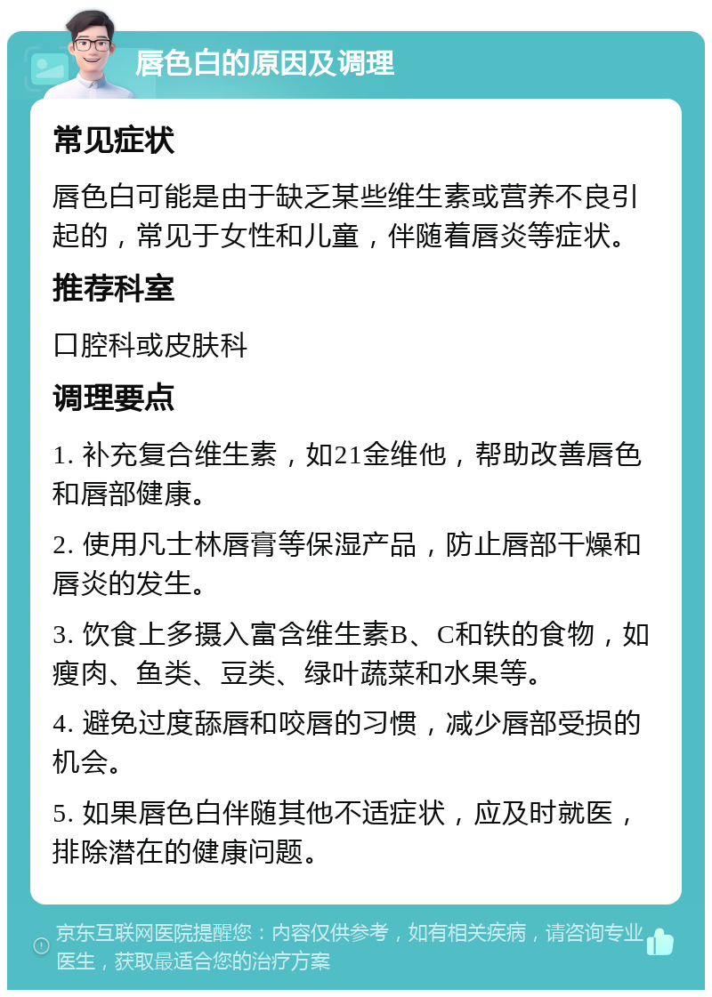 唇色白的原因及调理 常见症状 唇色白可能是由于缺乏某些维生素或营养不良引起的，常见于女性和儿童，伴随着唇炎等症状。 推荐科室 口腔科或皮肤科 调理要点 1. 补充复合维生素，如21金维他，帮助改善唇色和唇部健康。 2. 使用凡士林唇膏等保湿产品，防止唇部干燥和唇炎的发生。 3. 饮食上多摄入富含维生素B、C和铁的食物，如瘦肉、鱼类、豆类、绿叶蔬菜和水果等。 4. 避免过度舔唇和咬唇的习惯，减少唇部受损的机会。 5. 如果唇色白伴随其他不适症状，应及时就医，排除潜在的健康问题。