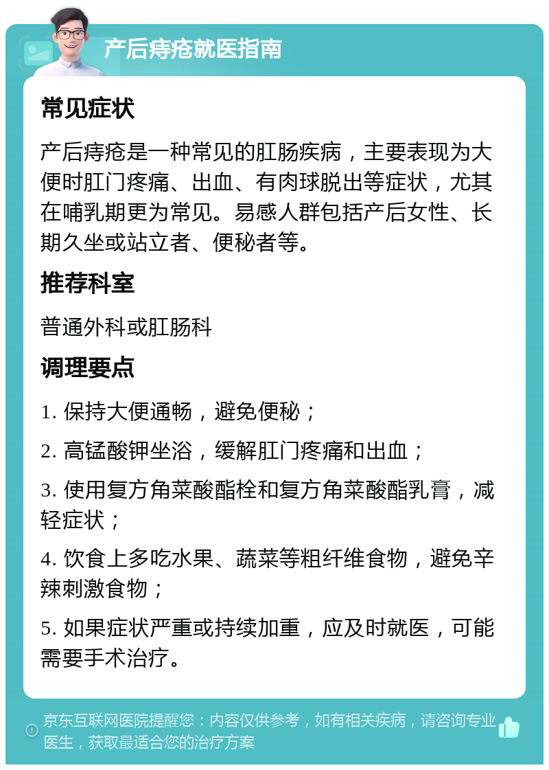 产后痔疮就医指南 常见症状 产后痔疮是一种常见的肛肠疾病，主要表现为大便时肛门疼痛、出血、有肉球脱出等症状，尤其在哺乳期更为常见。易感人群包括产后女性、长期久坐或站立者、便秘者等。 推荐科室 普通外科或肛肠科 调理要点 1. 保持大便通畅，避免便秘； 2. 高锰酸钾坐浴，缓解肛门疼痛和出血； 3. 使用复方角菜酸酯栓和复方角菜酸酯乳膏，减轻症状； 4. 饮食上多吃水果、蔬菜等粗纤维食物，避免辛辣刺激食物； 5. 如果症状严重或持续加重，应及时就医，可能需要手术治疗。