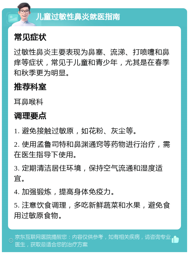 儿童过敏性鼻炎就医指南 常见症状 过敏性鼻炎主要表现为鼻塞、流涕、打喷嚏和鼻痒等症状，常见于儿童和青少年，尤其是在春季和秋季更为明显。 推荐科室 耳鼻喉科 调理要点 1. 避免接触过敏原，如花粉、灰尘等。 2. 使用孟鲁司特和鼻渊通窍等药物进行治疗，需在医生指导下使用。 3. 定期清洁居住环境，保持空气流通和湿度适宜。 4. 加强锻炼，提高身体免疫力。 5. 注意饮食调理，多吃新鲜蔬菜和水果，避免食用过敏原食物。