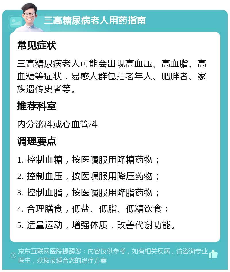 三高糖尿病老人用药指南 常见症状 三高糖尿病老人可能会出现高血压、高血脂、高血糖等症状，易感人群包括老年人、肥胖者、家族遗传史者等。 推荐科室 内分泌科或心血管科 调理要点 1. 控制血糖，按医嘱服用降糖药物； 2. 控制血压，按医嘱服用降压药物； 3. 控制血脂，按医嘱服用降脂药物； 4. 合理膳食，低盐、低脂、低糖饮食； 5. 适量运动，增强体质，改善代谢功能。