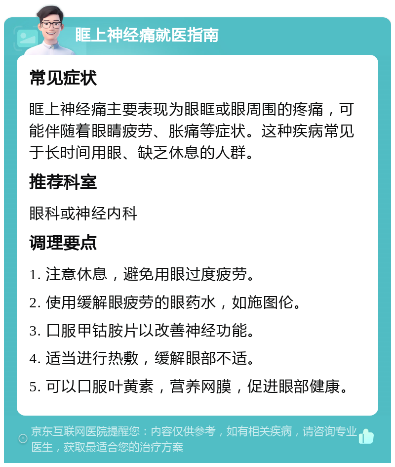 眶上神经痛就医指南 常见症状 眶上神经痛主要表现为眼眶或眼周围的疼痛，可能伴随着眼睛疲劳、胀痛等症状。这种疾病常见于长时间用眼、缺乏休息的人群。 推荐科室 眼科或神经内科 调理要点 1. 注意休息，避免用眼过度疲劳。 2. 使用缓解眼疲劳的眼药水，如施图伦。 3. 口服甲钴胺片以改善神经功能。 4. 适当进行热敷，缓解眼部不适。 5. 可以口服叶黄素，营养网膜，促进眼部健康。