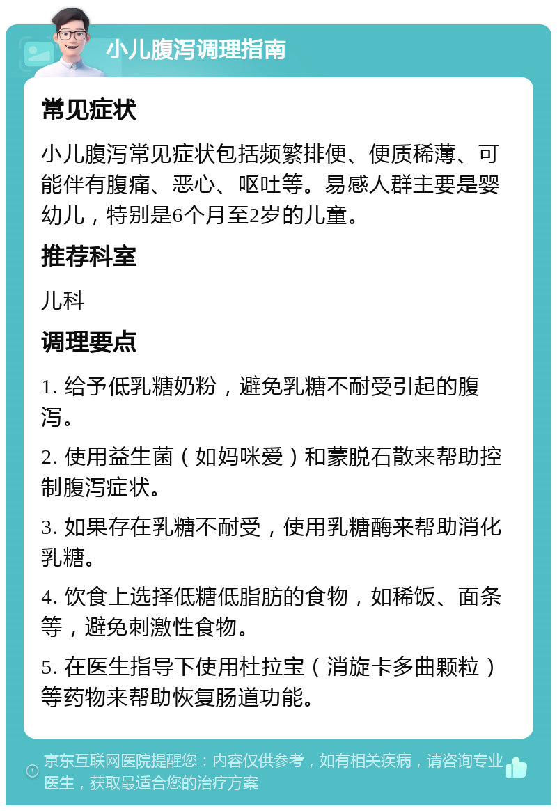 小儿腹泻调理指南 常见症状 小儿腹泻常见症状包括频繁排便、便质稀薄、可能伴有腹痛、恶心、呕吐等。易感人群主要是婴幼儿，特别是6个月至2岁的儿童。 推荐科室 儿科 调理要点 1. 给予低乳糖奶粉，避免乳糖不耐受引起的腹泻。 2. 使用益生菌（如妈咪爱）和蒙脱石散来帮助控制腹泻症状。 3. 如果存在乳糖不耐受，使用乳糖酶来帮助消化乳糖。 4. 饮食上选择低糖低脂肪的食物，如稀饭、面条等，避免刺激性食物。 5. 在医生指导下使用杜拉宝（消旋卡多曲颗粒）等药物来帮助恢复肠道功能。