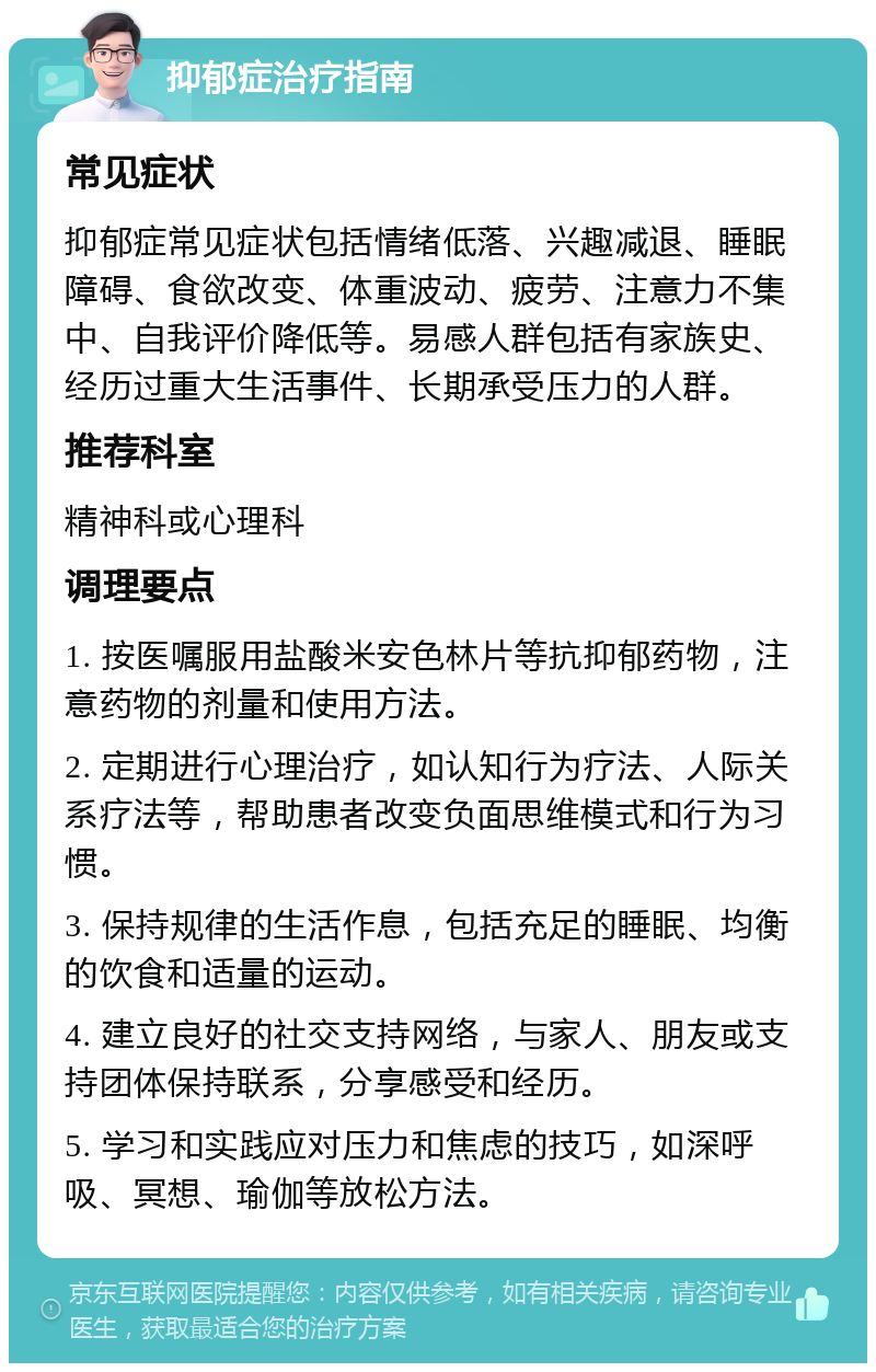 抑郁症治疗指南 常见症状 抑郁症常见症状包括情绪低落、兴趣减退、睡眠障碍、食欲改变、体重波动、疲劳、注意力不集中、自我评价降低等。易感人群包括有家族史、经历过重大生活事件、长期承受压力的人群。 推荐科室 精神科或心理科 调理要点 1. 按医嘱服用盐酸米安色林片等抗抑郁药物，注意药物的剂量和使用方法。 2. 定期进行心理治疗，如认知行为疗法、人际关系疗法等，帮助患者改变负面思维模式和行为习惯。 3. 保持规律的生活作息，包括充足的睡眠、均衡的饮食和适量的运动。 4. 建立良好的社交支持网络，与家人、朋友或支持团体保持联系，分享感受和经历。 5. 学习和实践应对压力和焦虑的技巧，如深呼吸、冥想、瑜伽等放松方法。