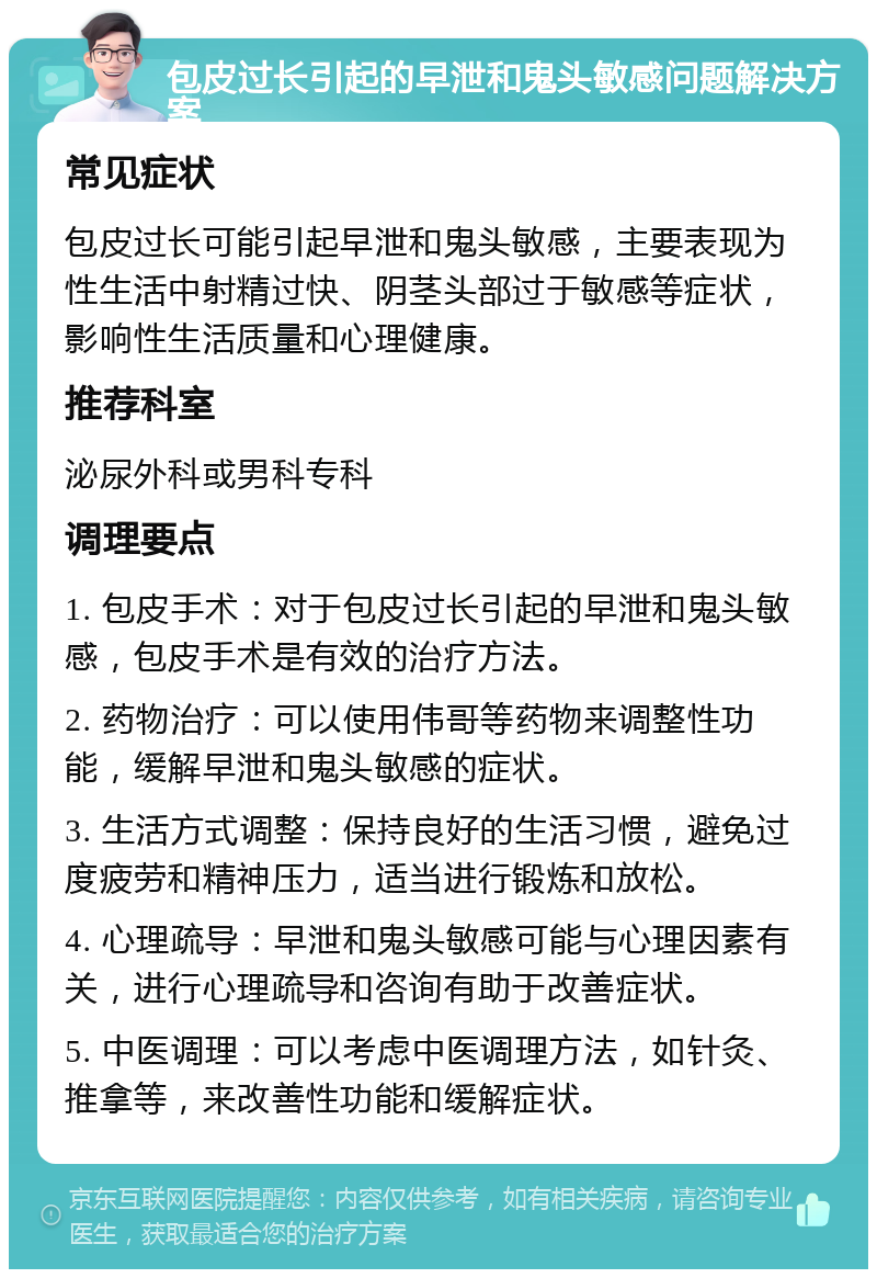 包皮过长引起的早泄和鬼头敏感问题解决方案 常见症状 包皮过长可能引起早泄和鬼头敏感，主要表现为性生活中射精过快、阴茎头部过于敏感等症状，影响性生活质量和心理健康。 推荐科室 泌尿外科或男科专科 调理要点 1. 包皮手术：对于包皮过长引起的早泄和鬼头敏感，包皮手术是有效的治疗方法。 2. 药物治疗：可以使用伟哥等药物来调整性功能，缓解早泄和鬼头敏感的症状。 3. 生活方式调整：保持良好的生活习惯，避免过度疲劳和精神压力，适当进行锻炼和放松。 4. 心理疏导：早泄和鬼头敏感可能与心理因素有关，进行心理疏导和咨询有助于改善症状。 5. 中医调理：可以考虑中医调理方法，如针灸、推拿等，来改善性功能和缓解症状。