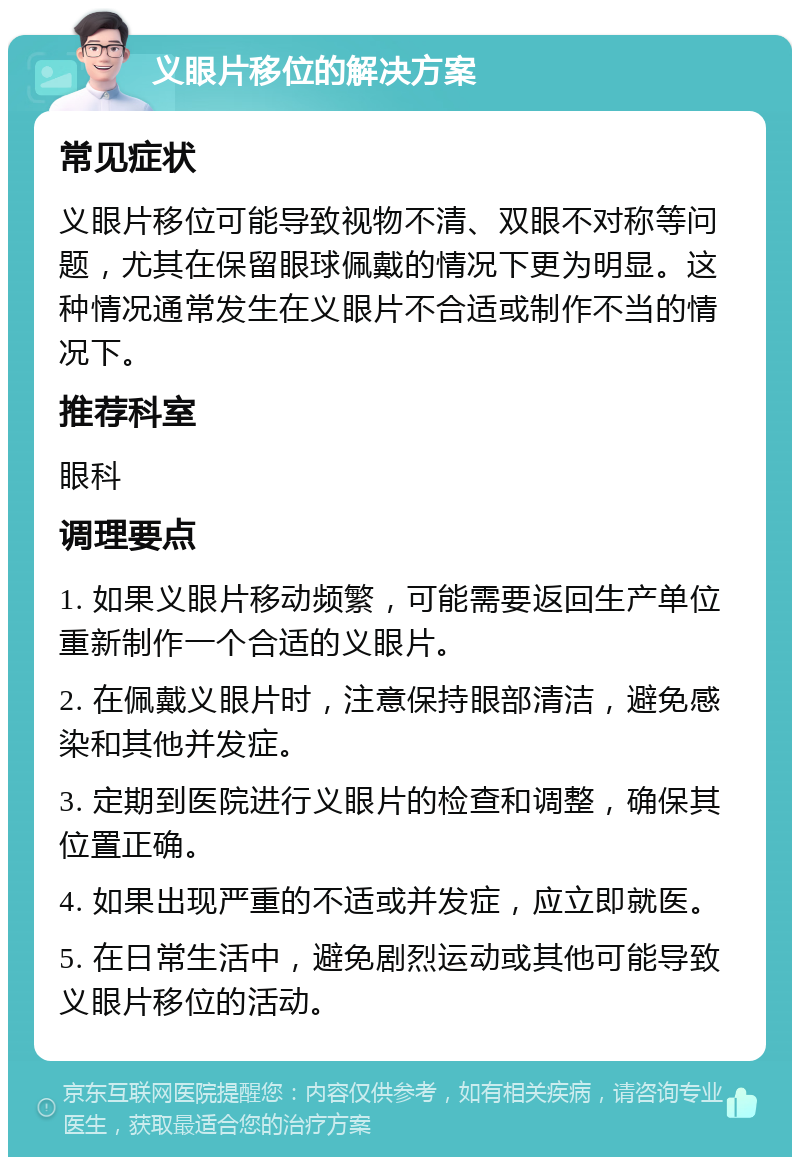 义眼片移位的解决方案 常见症状 义眼片移位可能导致视物不清、双眼不对称等问题，尤其在保留眼球佩戴的情况下更为明显。这种情况通常发生在义眼片不合适或制作不当的情况下。 推荐科室 眼科 调理要点 1. 如果义眼片移动频繁，可能需要返回生产单位重新制作一个合适的义眼片。 2. 在佩戴义眼片时，注意保持眼部清洁，避免感染和其他并发症。 3. 定期到医院进行义眼片的检查和调整，确保其位置正确。 4. 如果出现严重的不适或并发症，应立即就医。 5. 在日常生活中，避免剧烈运动或其他可能导致义眼片移位的活动。