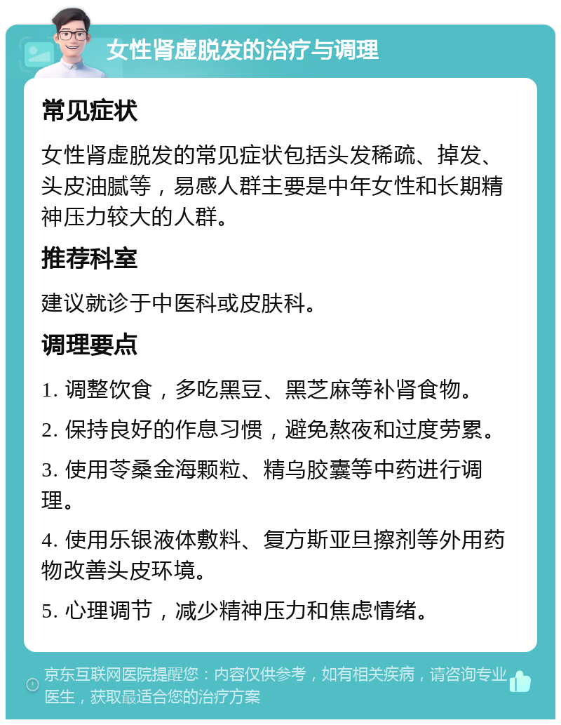 女性肾虚脱发的治疗与调理 常见症状 女性肾虚脱发的常见症状包括头发稀疏、掉发、头皮油腻等，易感人群主要是中年女性和长期精神压力较大的人群。 推荐科室 建议就诊于中医科或皮肤科。 调理要点 1. 调整饮食，多吃黑豆、黑芝麻等补肾食物。 2. 保持良好的作息习惯，避免熬夜和过度劳累。 3. 使用苓桑金海颗粒、精乌胶囊等中药进行调理。 4. 使用乐银液体敷料、复方斯亚旦擦剂等外用药物改善头皮环境。 5. 心理调节，减少精神压力和焦虑情绪。