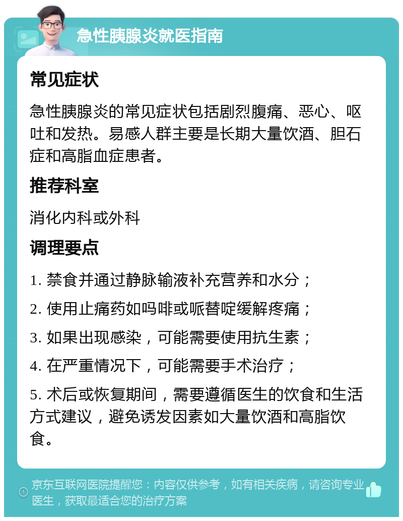 急性胰腺炎就医指南 常见症状 急性胰腺炎的常见症状包括剧烈腹痛、恶心、呕吐和发热。易感人群主要是长期大量饮酒、胆石症和高脂血症患者。 推荐科室 消化内科或外科 调理要点 1. 禁食并通过静脉输液补充营养和水分； 2. 使用止痛药如吗啡或哌替啶缓解疼痛； 3. 如果出现感染，可能需要使用抗生素； 4. 在严重情况下，可能需要手术治疗； 5. 术后或恢复期间，需要遵循医生的饮食和生活方式建议，避免诱发因素如大量饮酒和高脂饮食。