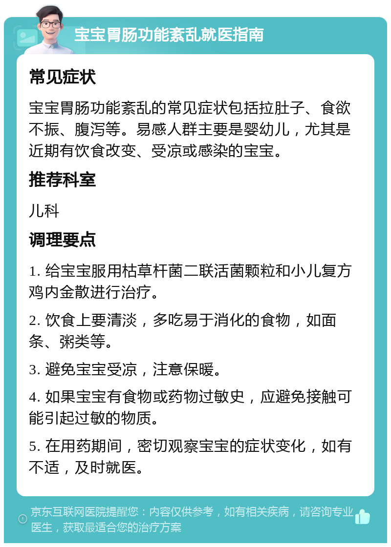 宝宝胃肠功能紊乱就医指南 常见症状 宝宝胃肠功能紊乱的常见症状包括拉肚子、食欲不振、腹泻等。易感人群主要是婴幼儿，尤其是近期有饮食改变、受凉或感染的宝宝。 推荐科室 儿科 调理要点 1. 给宝宝服用枯草杆菌二联活菌颗粒和小儿复方鸡内金散进行治疗。 2. 饮食上要清淡，多吃易于消化的食物，如面条、粥类等。 3. 避免宝宝受凉，注意保暖。 4. 如果宝宝有食物或药物过敏史，应避免接触可能引起过敏的物质。 5. 在用药期间，密切观察宝宝的症状变化，如有不适，及时就医。