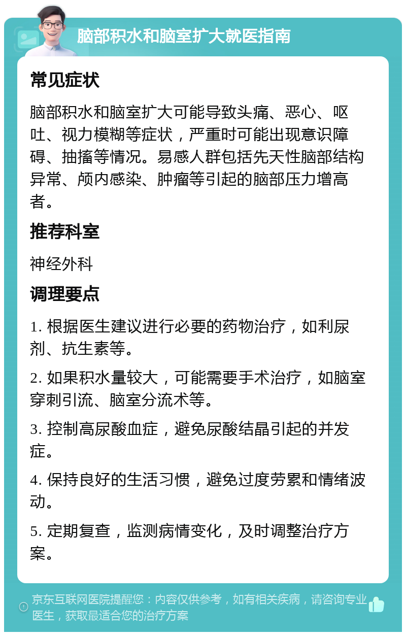 脑部积水和脑室扩大就医指南 常见症状 脑部积水和脑室扩大可能导致头痛、恶心、呕吐、视力模糊等症状，严重时可能出现意识障碍、抽搐等情况。易感人群包括先天性脑部结构异常、颅内感染、肿瘤等引起的脑部压力增高者。 推荐科室 神经外科 调理要点 1. 根据医生建议进行必要的药物治疗，如利尿剂、抗生素等。 2. 如果积水量较大，可能需要手术治疗，如脑室穿刺引流、脑室分流术等。 3. 控制高尿酸血症，避免尿酸结晶引起的并发症。 4. 保持良好的生活习惯，避免过度劳累和情绪波动。 5. 定期复查，监测病情变化，及时调整治疗方案。