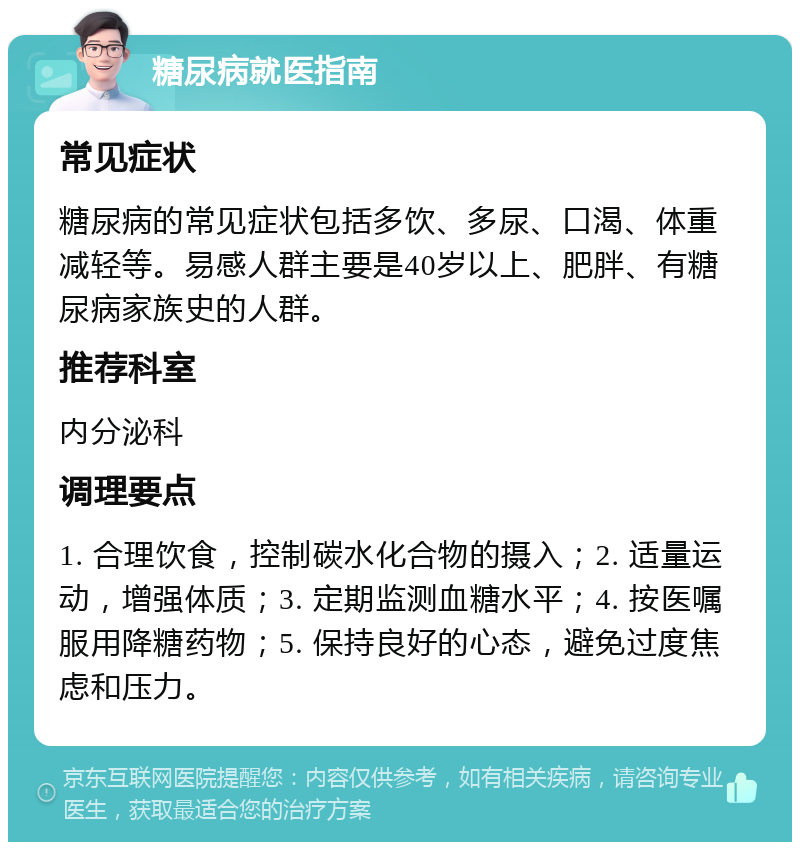 糖尿病就医指南 常见症状 糖尿病的常见症状包括多饮、多尿、口渴、体重减轻等。易感人群主要是40岁以上、肥胖、有糖尿病家族史的人群。 推荐科室 内分泌科 调理要点 1. 合理饮食，控制碳水化合物的摄入；2. 适量运动，增强体质；3. 定期监测血糖水平；4. 按医嘱服用降糖药物；5. 保持良好的心态，避免过度焦虑和压力。