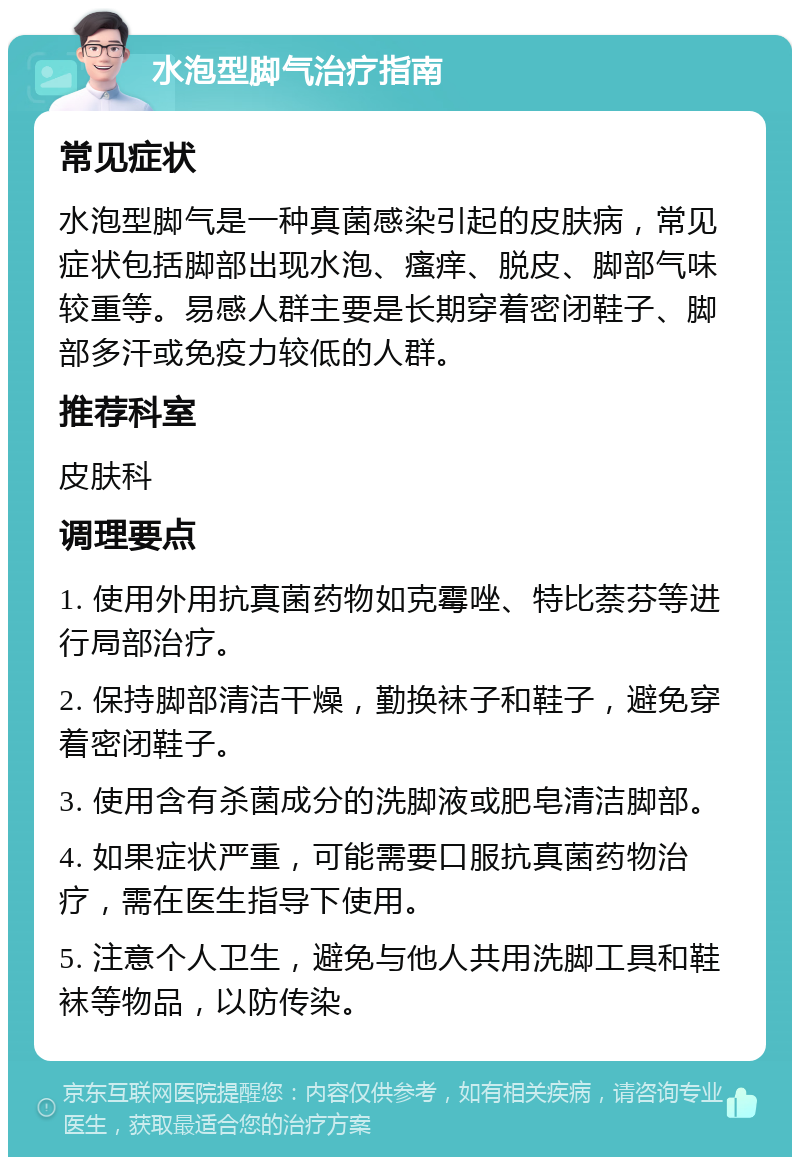 水泡型脚气治疗指南 常见症状 水泡型脚气是一种真菌感染引起的皮肤病，常见症状包括脚部出现水泡、瘙痒、脱皮、脚部气味较重等。易感人群主要是长期穿着密闭鞋子、脚部多汗或免疫力较低的人群。 推荐科室 皮肤科 调理要点 1. 使用外用抗真菌药物如克霉唑、特比萘芬等进行局部治疗。 2. 保持脚部清洁干燥，勤换袜子和鞋子，避免穿着密闭鞋子。 3. 使用含有杀菌成分的洗脚液或肥皂清洁脚部。 4. 如果症状严重，可能需要口服抗真菌药物治疗，需在医生指导下使用。 5. 注意个人卫生，避免与他人共用洗脚工具和鞋袜等物品，以防传染。