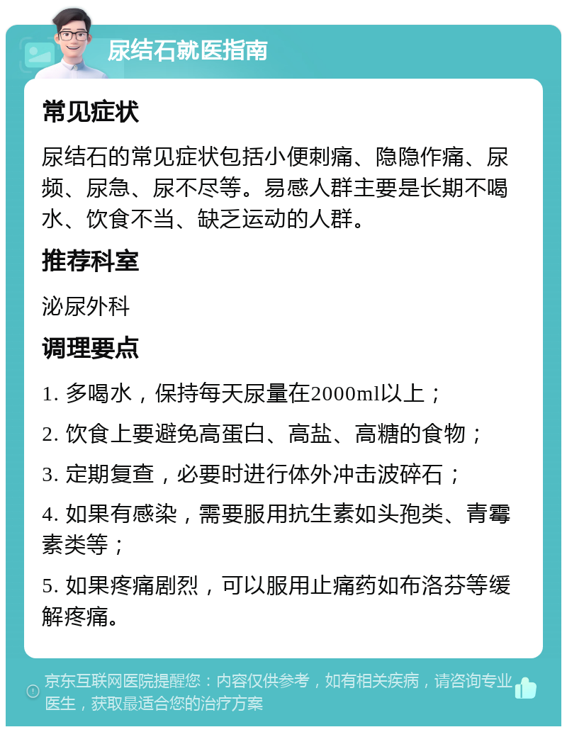 尿结石就医指南 常见症状 尿结石的常见症状包括小便刺痛、隐隐作痛、尿频、尿急、尿不尽等。易感人群主要是长期不喝水、饮食不当、缺乏运动的人群。 推荐科室 泌尿外科 调理要点 1. 多喝水，保持每天尿量在2000ml以上； 2. 饮食上要避免高蛋白、高盐、高糖的食物； 3. 定期复查，必要时进行体外冲击波碎石； 4. 如果有感染，需要服用抗生素如头孢类、青霉素类等； 5. 如果疼痛剧烈，可以服用止痛药如布洛芬等缓解疼痛。