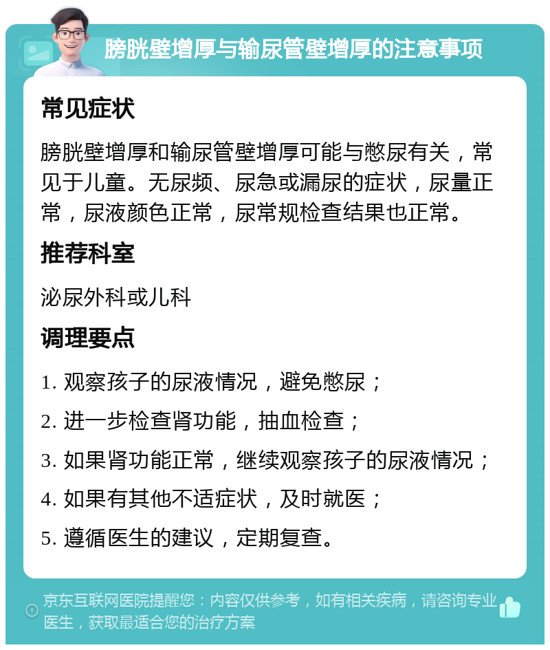 膀胱壁增厚与输尿管壁增厚的注意事项 常见症状 膀胱壁增厚和输尿管壁增厚可能与憋尿有关，常见于儿童。无尿频、尿急或漏尿的症状，尿量正常，尿液颜色正常，尿常规检查结果也正常。 推荐科室 泌尿外科或儿科 调理要点 1. 观察孩子的尿液情况，避免憋尿； 2. 进一步检查肾功能，抽血检查； 3. 如果肾功能正常，继续观察孩子的尿液情况； 4. 如果有其他不适症状，及时就医； 5. 遵循医生的建议，定期复查。