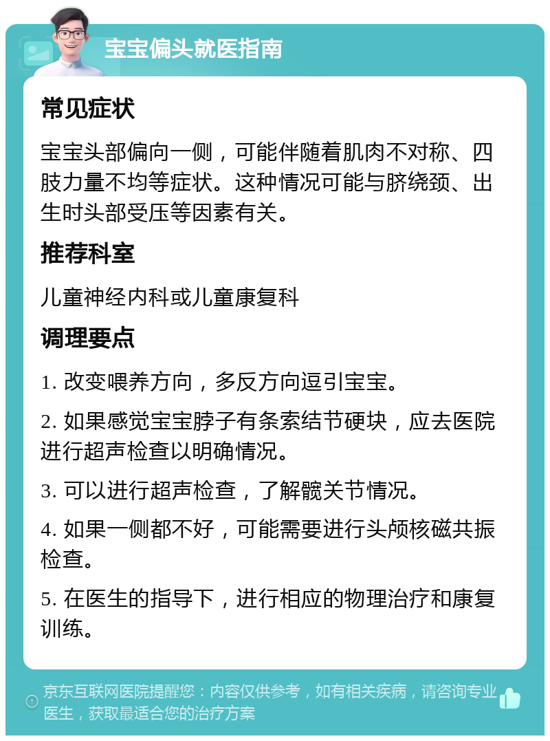 宝宝偏头就医指南 常见症状 宝宝头部偏向一侧，可能伴随着肌肉不对称、四肢力量不均等症状。这种情况可能与脐绕颈、出生时头部受压等因素有关。 推荐科室 儿童神经内科或儿童康复科 调理要点 1. 改变喂养方向，多反方向逗引宝宝。 2. 如果感觉宝宝脖子有条索结节硬块，应去医院进行超声检查以明确情况。 3. 可以进行超声检查，了解髋关节情况。 4. 如果一侧都不好，可能需要进行头颅核磁共振检查。 5. 在医生的指导下，进行相应的物理治疗和康复训练。