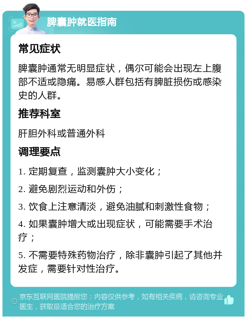 脾囊肿就医指南 常见症状 脾囊肿通常无明显症状，偶尔可能会出现左上腹部不适或隐痛。易感人群包括有脾脏损伤或感染史的人群。 推荐科室 肝胆外科或普通外科 调理要点 1. 定期复查，监测囊肿大小变化； 2. 避免剧烈运动和外伤； 3. 饮食上注意清淡，避免油腻和刺激性食物； 4. 如果囊肿增大或出现症状，可能需要手术治疗； 5. 不需要特殊药物治疗，除非囊肿引起了其他并发症，需要针对性治疗。