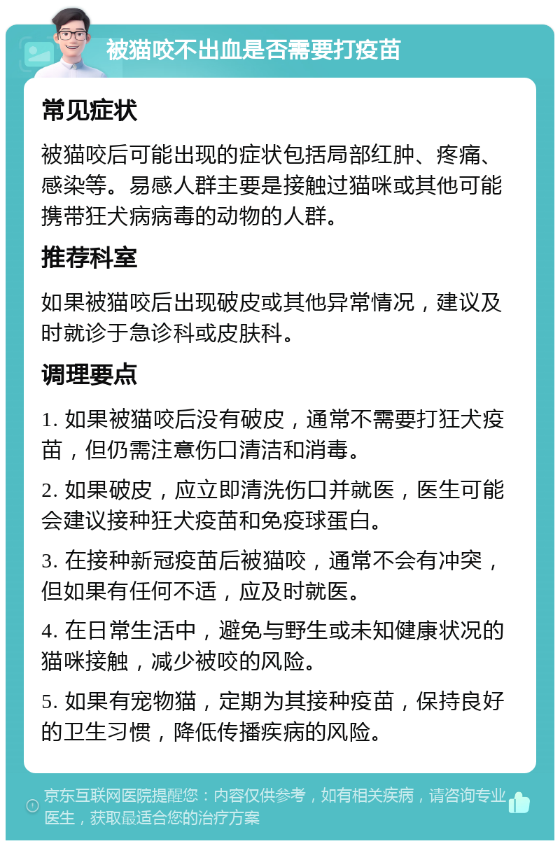 被猫咬不出血是否需要打疫苗 常见症状 被猫咬后可能出现的症状包括局部红肿、疼痛、感染等。易感人群主要是接触过猫咪或其他可能携带狂犬病病毒的动物的人群。 推荐科室 如果被猫咬后出现破皮或其他异常情况，建议及时就诊于急诊科或皮肤科。 调理要点 1. 如果被猫咬后没有破皮，通常不需要打狂犬疫苗，但仍需注意伤口清洁和消毒。 2. 如果破皮，应立即清洗伤口并就医，医生可能会建议接种狂犬疫苗和免疫球蛋白。 3. 在接种新冠疫苗后被猫咬，通常不会有冲突，但如果有任何不适，应及时就医。 4. 在日常生活中，避免与野生或未知健康状况的猫咪接触，减少被咬的风险。 5. 如果有宠物猫，定期为其接种疫苗，保持良好的卫生习惯，降低传播疾病的风险。