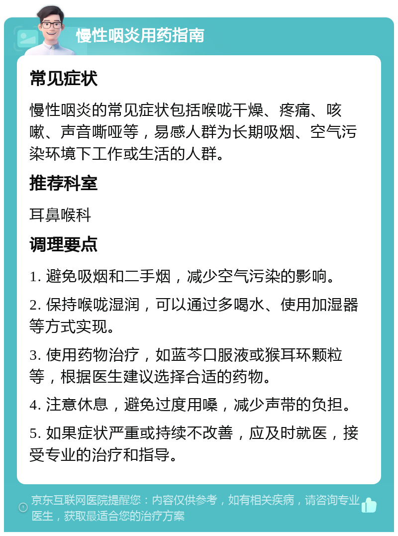 慢性咽炎用药指南 常见症状 慢性咽炎的常见症状包括喉咙干燥、疼痛、咳嗽、声音嘶哑等，易感人群为长期吸烟、空气污染环境下工作或生活的人群。 推荐科室 耳鼻喉科 调理要点 1. 避免吸烟和二手烟，减少空气污染的影响。 2. 保持喉咙湿润，可以通过多喝水、使用加湿器等方式实现。 3. 使用药物治疗，如蓝芩口服液或猴耳环颗粒等，根据医生建议选择合适的药物。 4. 注意休息，避免过度用嗓，减少声带的负担。 5. 如果症状严重或持续不改善，应及时就医，接受专业的治疗和指导。