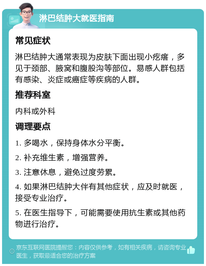 淋巴结肿大就医指南 常见症状 淋巴结肿大通常表现为皮肤下面出现小疙瘩，多见于颈部、腋窝和腹股沟等部位。易感人群包括有感染、炎症或癌症等疾病的人群。 推荐科室 内科或外科 调理要点 1. 多喝水，保持身体水分平衡。 2. 补充维生素，增强营养。 3. 注意休息，避免过度劳累。 4. 如果淋巴结肿大伴有其他症状，应及时就医，接受专业治疗。 5. 在医生指导下，可能需要使用抗生素或其他药物进行治疗。