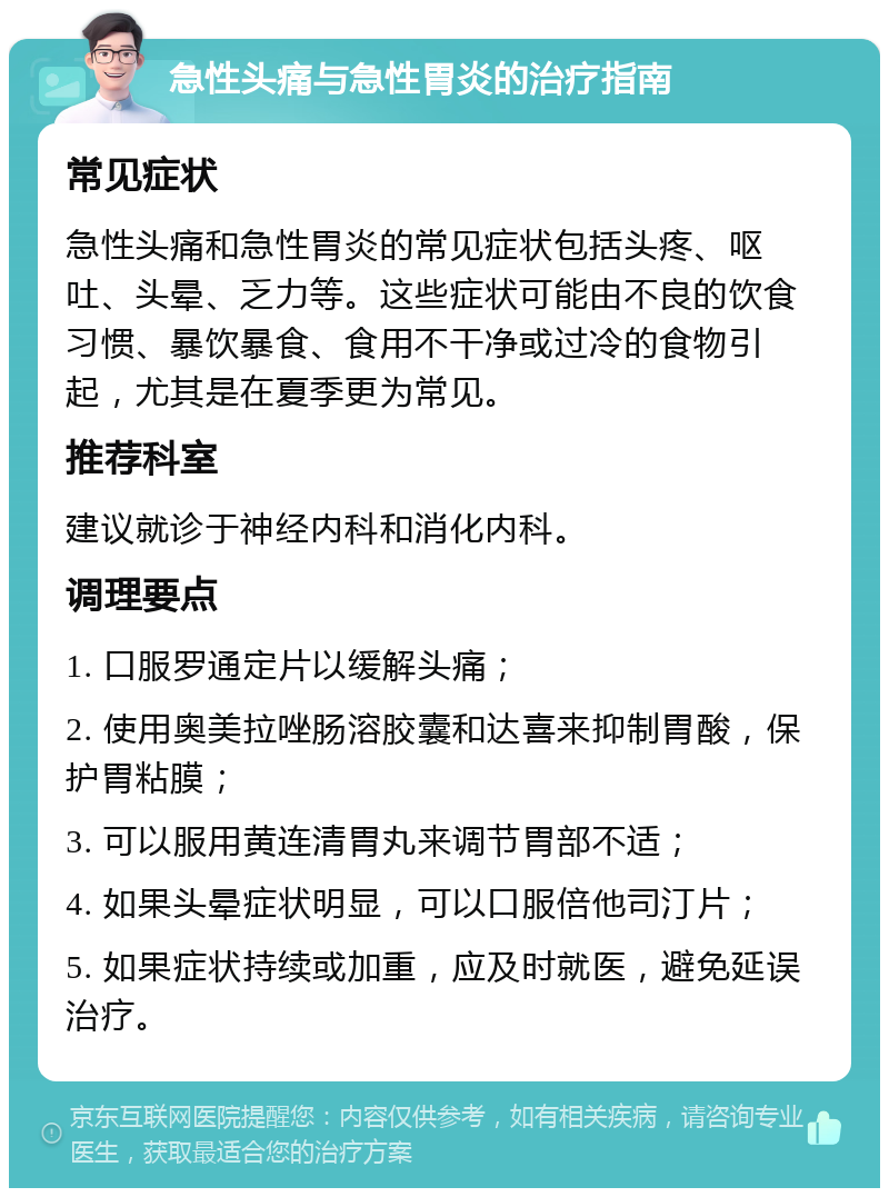 急性头痛与急性胃炎的治疗指南 常见症状 急性头痛和急性胃炎的常见症状包括头疼、呕吐、头晕、乏力等。这些症状可能由不良的饮食习惯、暴饮暴食、食用不干净或过冷的食物引起，尤其是在夏季更为常见。 推荐科室 建议就诊于神经内科和消化内科。 调理要点 1. 口服罗通定片以缓解头痛； 2. 使用奥美拉唑肠溶胶囊和达喜来抑制胃酸，保护胃粘膜； 3. 可以服用黄连清胃丸来调节胃部不适； 4. 如果头晕症状明显，可以口服倍他司汀片； 5. 如果症状持续或加重，应及时就医，避免延误治疗。