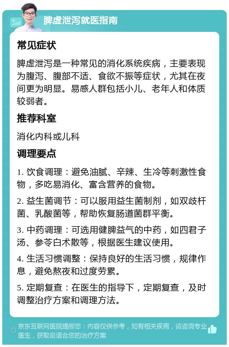 脾虚泄泻就医指南 常见症状 脾虚泄泻是一种常见的消化系统疾病，主要表现为腹泻、腹部不适、食欲不振等症状，尤其在夜间更为明显。易感人群包括小儿、老年人和体质较弱者。 推荐科室 消化内科或儿科 调理要点 1. 饮食调理：避免油腻、辛辣、生冷等刺激性食物，多吃易消化、富含营养的食物。 2. 益生菌调节：可以服用益生菌制剂，如双歧杆菌、乳酸菌等，帮助恢复肠道菌群平衡。 3. 中药调理：可选用健脾益气的中药，如四君子汤、参苓白术散等，根据医生建议使用。 4. 生活习惯调整：保持良好的生活习惯，规律作息，避免熬夜和过度劳累。 5. 定期复查：在医生的指导下，定期复查，及时调整治疗方案和调理方法。