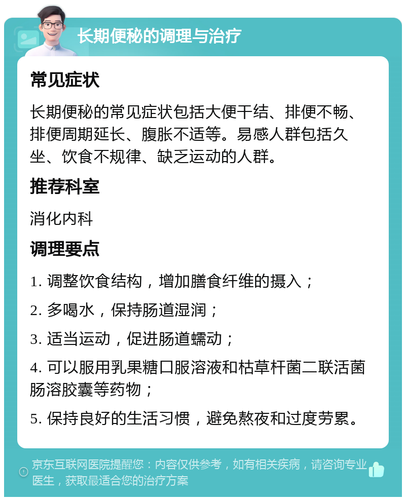 长期便秘的调理与治疗 常见症状 长期便秘的常见症状包括大便干结、排便不畅、排便周期延长、腹胀不适等。易感人群包括久坐、饮食不规律、缺乏运动的人群。 推荐科室 消化内科 调理要点 1. 调整饮食结构，增加膳食纤维的摄入； 2. 多喝水，保持肠道湿润； 3. 适当运动，促进肠道蠕动； 4. 可以服用乳果糖口服溶液和枯草杆菌二联活菌肠溶胶囊等药物； 5. 保持良好的生活习惯，避免熬夜和过度劳累。