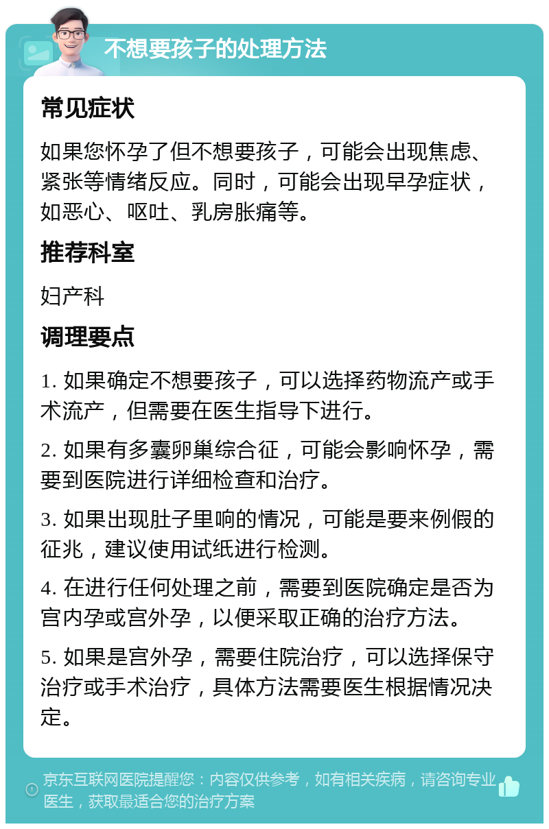 不想要孩子的处理方法 常见症状 如果您怀孕了但不想要孩子，可能会出现焦虑、紧张等情绪反应。同时，可能会出现早孕症状，如恶心、呕吐、乳房胀痛等。 推荐科室 妇产科 调理要点 1. 如果确定不想要孩子，可以选择药物流产或手术流产，但需要在医生指导下进行。 2. 如果有多囊卵巢综合征，可能会影响怀孕，需要到医院进行详细检查和治疗。 3. 如果出现肚子里响的情况，可能是要来例假的征兆，建议使用试纸进行检测。 4. 在进行任何处理之前，需要到医院确定是否为宫内孕或宫外孕，以便采取正确的治疗方法。 5. 如果是宫外孕，需要住院治疗，可以选择保守治疗或手术治疗，具体方法需要医生根据情况决定。