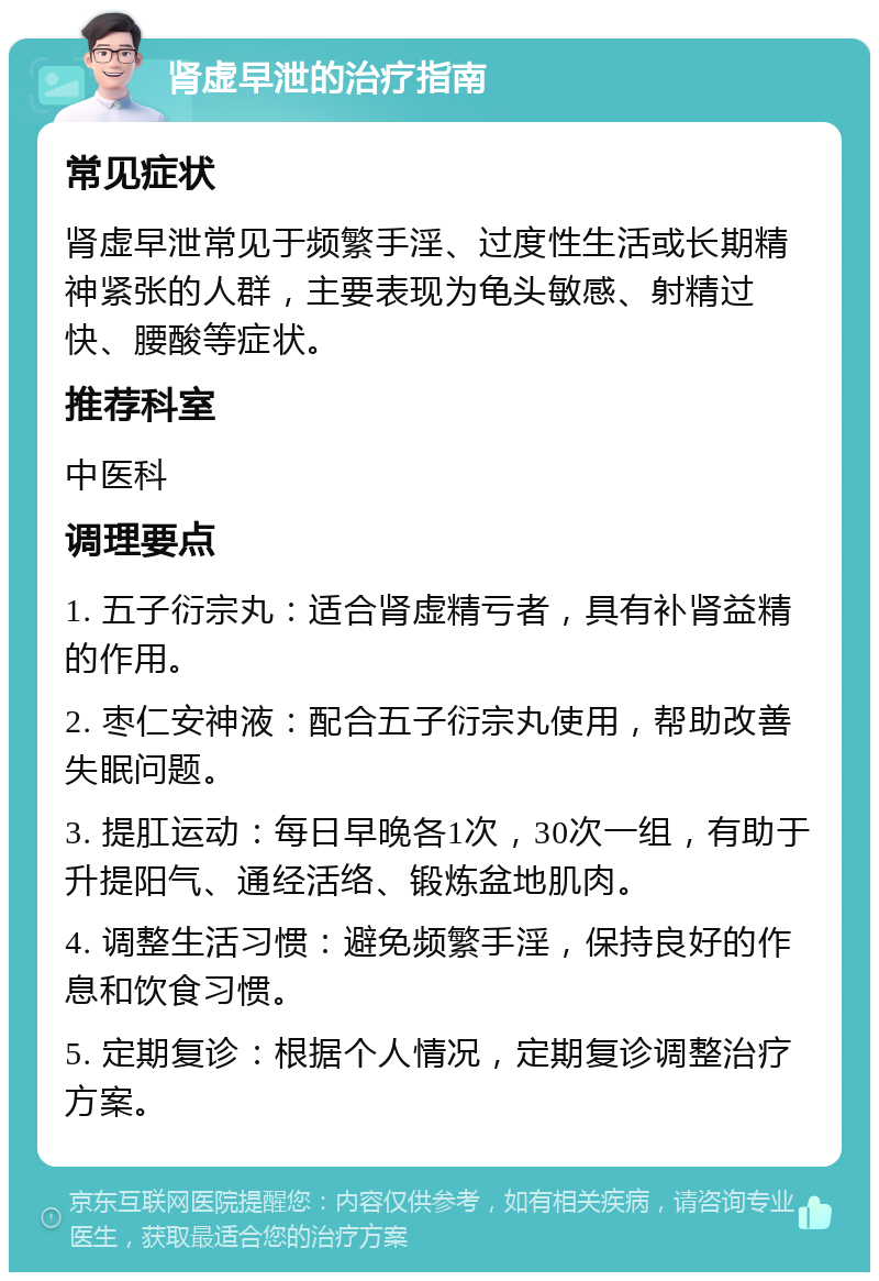 肾虚早泄的治疗指南 常见症状 肾虚早泄常见于频繁手淫、过度性生活或长期精神紧张的人群，主要表现为龟头敏感、射精过快、腰酸等症状。 推荐科室 中医科 调理要点 1. 五子衍宗丸：适合肾虚精亏者，具有补肾益精的作用。 2. 枣仁安神液：配合五子衍宗丸使用，帮助改善失眠问题。 3. 提肛运动：每日早晚各1次，30次一组，有助于升提阳气、通经活络、锻炼盆地肌肉。 4. 调整生活习惯：避免频繁手淫，保持良好的作息和饮食习惯。 5. 定期复诊：根据个人情况，定期复诊调整治疗方案。