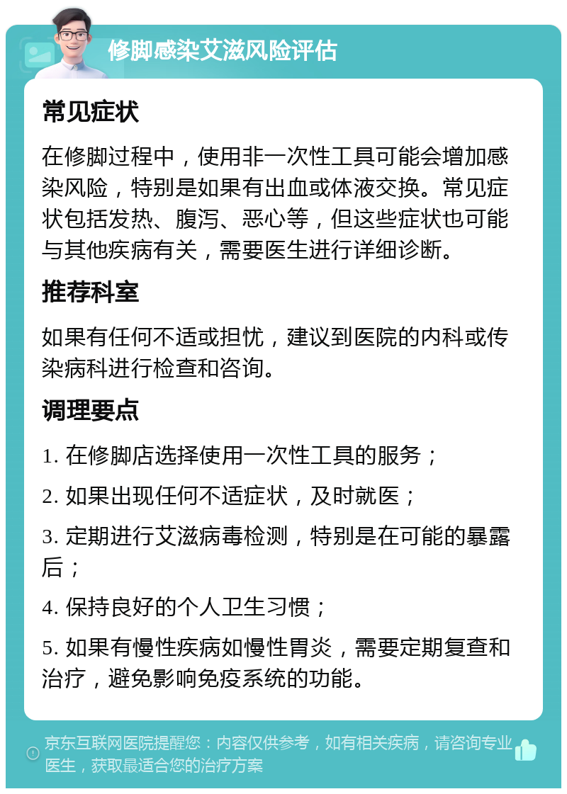 修脚感染艾滋风险评估 常见症状 在修脚过程中，使用非一次性工具可能会增加感染风险，特别是如果有出血或体液交换。常见症状包括发热、腹泻、恶心等，但这些症状也可能与其他疾病有关，需要医生进行详细诊断。 推荐科室 如果有任何不适或担忧，建议到医院的内科或传染病科进行检查和咨询。 调理要点 1. 在修脚店选择使用一次性工具的服务； 2. 如果出现任何不适症状，及时就医； 3. 定期进行艾滋病毒检测，特别是在可能的暴露后； 4. 保持良好的个人卫生习惯； 5. 如果有慢性疾病如慢性胃炎，需要定期复查和治疗，避免影响免疫系统的功能。