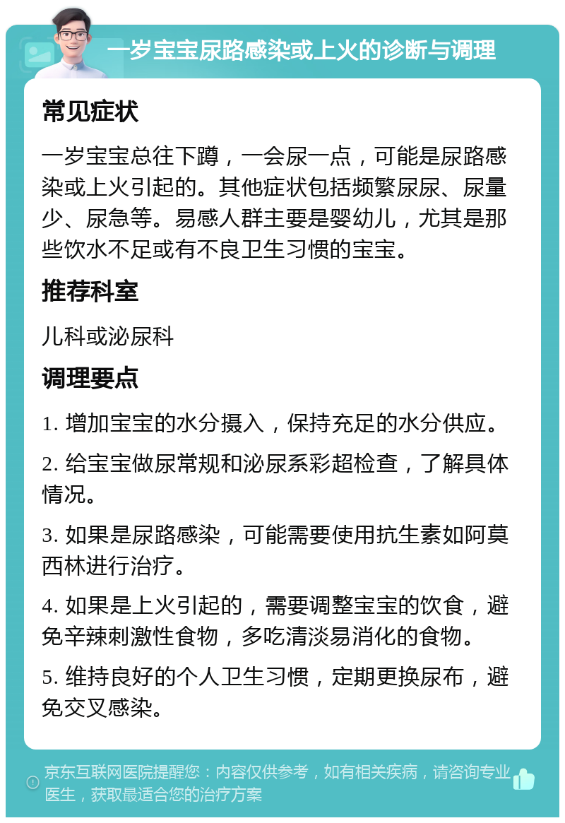 一岁宝宝尿路感染或上火的诊断与调理 常见症状 一岁宝宝总往下蹲，一会尿一点，可能是尿路感染或上火引起的。其他症状包括频繁尿尿、尿量少、尿急等。易感人群主要是婴幼儿，尤其是那些饮水不足或有不良卫生习惯的宝宝。 推荐科室 儿科或泌尿科 调理要点 1. 增加宝宝的水分摄入，保持充足的水分供应。 2. 给宝宝做尿常规和泌尿系彩超检查，了解具体情况。 3. 如果是尿路感染，可能需要使用抗生素如阿莫西林进行治疗。 4. 如果是上火引起的，需要调整宝宝的饮食，避免辛辣刺激性食物，多吃清淡易消化的食物。 5. 维持良好的个人卫生习惯，定期更换尿布，避免交叉感染。