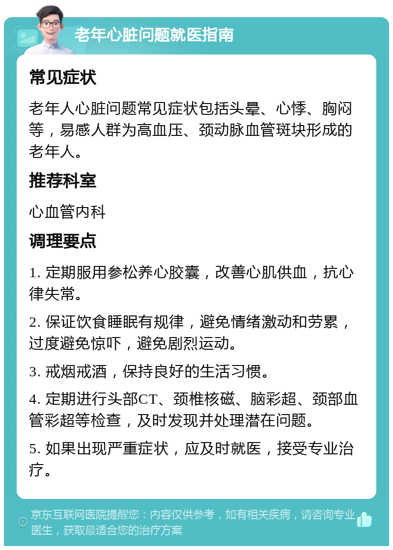 老年心脏问题就医指南 常见症状 老年人心脏问题常见症状包括头晕、心悸、胸闷等，易感人群为高血压、颈动脉血管斑块形成的老年人。 推荐科室 心血管内科 调理要点 1. 定期服用参松养心胶囊，改善心肌供血，抗心律失常。 2. 保证饮食睡眠有规律，避免情绪激动和劳累，过度避免惊吓，避免剧烈运动。 3. 戒烟戒酒，保持良好的生活习惯。 4. 定期进行头部CT、颈椎核磁、脑彩超、颈部血管彩超等检查，及时发现并处理潜在问题。 5. 如果出现严重症状，应及时就医，接受专业治疗。