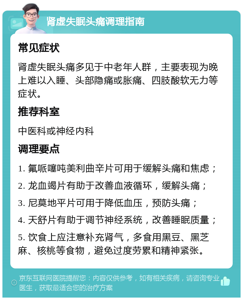 肾虚失眠头痛调理指南 常见症状 肾虚失眠头痛多见于中老年人群，主要表现为晚上难以入睡、头部隐痛或胀痛、四肢酸软无力等症状。 推荐科室 中医科或神经内科 调理要点 1. 氟哌噻吨美利曲辛片可用于缓解头痛和焦虑； 2. 龙血竭片有助于改善血液循环，缓解头痛； 3. 尼莫地平片可用于降低血压，预防头痛； 4. 天舒片有助于调节神经系统，改善睡眠质量； 5. 饮食上应注意补充肾气，多食用黑豆、黑芝麻、核桃等食物，避免过度劳累和精神紧张。